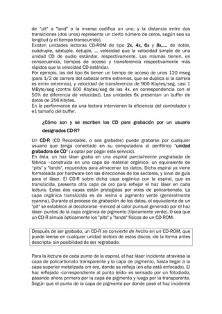 de “pit" a "land" o la inversa codifica un uno; y la distancia entre dos
transiciones (dos unos) representa un cierto número de ceros, según sea su
longitud (y el tiempo transcurrido).
Existen unidades lectoras CD-ROM de tipo 2x, 4x, 6x y 8x,.... de doble,
cuádruple, séxtuple, óctuple, ... velocidad que la velocidad simple de una
unidad CD de audio estándar, respectivamente. Las mismas tienen, en
consecuencia, tiempos de acceso y transferencia respectivamente más
rápidos que la velocidad CD estándar.
Por ejemplo, las del tipo 6x tienen un tiempo de acceso de unos 120 mseg
(para 1/3 de carrera del cabezal entre extremos, que se duplica si la carrera
es entre extremos), y velocidad de transferencia de 900 Kbytes/seg, casi 1
MByte/seg (contra 600 Kbytes/seg de las 4x, en correspondencia con el
50% de diferencia de velocidad). Las unidades 6x presentan un buffer de
datos de 256 Kbytes.
En la performance de una lectora intervienen la eficiencia del controlador y
e1 tamaño del buffer.
¿Cómo son y se escriben los CD para grabación por un usuario
designados CD-R?
Un CD-R (CD Recordable, o sea grabable) puede grabarse por cualquier
usuario que tenga conectado en su computadora el periférico "unidad
grabadora de CD" (u optar por pagar este servicio).
En ésta, un haz láser graba en una espiral parcialmente pregrabada de
fábrica –construida en una capa de material orgánico- un equivalente de
“pits" y "lands", requeridos para almacenar los datos. Dicha espiral ya viene
formateada por hardware con las direcciones de los sectores, y sirve de guía
para el láser. El CD-R sobre dicha capa orgánica con la espiral, que es
translúcida, presenta otra capa de oro para reflejar el haz láser en cada
lectura. Estas dos capas están protegidas por otras de policarbonato. La
capa orgánica translúcida es de resina o pigmento verde (generalmente
cyanina). Durante el proceso de grabación de los datos, el equivalente de un
"pit" se establece al decolorarse -merced al calor puntual generado por el haz
láser- puntos de la capa orgánica de pigmento (típicamente verde). 0 sea que
un CD-R simula ópticamente los "pits" y "lands" físicos de un CD-ROM.
Después de ser grabado, un CD-R se convierte de hecho en un CD-ROM, que
puede leerse en cualquier unidad lectora de estos discos -de la forma antes
descripta- sin posibilidad de ser regrabado.
Para la lectura de cada punto de la espiral, el haz láser incidente atraviesa la
capa de policarbonato transparente y la capa de pigmento, hasta llegar a la
capa superior metalizada cm oro, donde se refleja (en ella está enfocado). El
haz reflejado -correspondiente al punto leído- es sensado por un fotodiodo,
pasando ahora primero por la capa de pigmento y luego por la transparente.
Según que el punto de la capa de pigmento por donde pasó el haz incidente
 