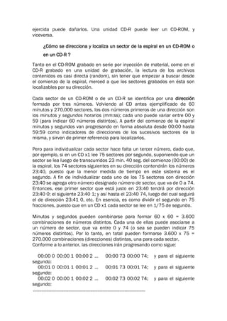 ejercida puede dañarlos. Una unidad CD-R puede leer un CD-ROM, y
viceversa.
¿Cómo se direcciona y localiza un sector de la espiral en un CD-ROM o
en un CD-R ?
Tanto en el CD-ROM grabado en serie por inyección de material, como en el
CD-R grabado en una unidad de grabación, la lectura de los archivos
contenidos es casi directa (random), sin tener que empezar a buscar desde
el comienzo de la espiral, merced a que los sectores grabados en ésta son
localizables por su dirección.
Cada sector de un CD-ROM o de un CD-R se identifica por una dirección
formada por tres números. Volviendo al CD antes ejemplificado de 60
minutos y 270.000 sectores, los dos números primeros de una dirección son
los minutos y segundos horarios (mm:ss); cada uno puede variar entre 00 y
59 (para indicar 60 números distintos). A partir del comienzo de la espiral
minutos y segundos van progresando en forma absoluta desde 00:00 hasta
59:59 como indicadores de direcciones de los sucesivos sectores de la
misma, y sirven de primer referencia para localizarlos.
Pero para individualizar cada sector hace falta un tercer número, dado que,
por ejemplo, si en un CD x1 lee 75 sectores por segundo, suponiendo que un
sector se lea luego de transcurridos 23 min. 40 seg. del comienzo (00:00) de
la espiral, los 74 sectores siguientes en su dirección contendrán los números
23:40, puesto que la menor medida de tiempo en este sistema es el
segundo. A fin de individualizar cada uno de los 75 sectores con dirección
23:40 se agrega otro número designado número de sector, que va de 0 a 74.
Entonces, ese primer sector que está justo en 23:40 tendrá por dirección
23:40 0; el siguiente 23:40 1; y así hasta el 23:40 74, luego del cual seguirá
el de dirección 23:41 0, etc. En esencia, es como dividir el segundo en 75
fracciones, puesto que en un CD x1 cada sector se lee en 1/75 de segundo.
Minutos y segundos pueden combinarse para formar 60 x 60 = 3.600
combinaciones de números distintos. Cada una de ellas puede asociarse a
un número de sector, que va entre 0 y 74 (o sea se pueden indicar 75
números distintos). Por lo tanto, en total pueden formarse 3.600 x 75 =
270.000 combinaciones (direcciones) distintas, una para cada sector.
Conforme a lo anterior, las direcciones irán progresando como sigue:
00:00 0 00:00 1 00:00 2 ... 00:00 73 00:00 74; y para el siguiente
segundo:
00:01 0 00:01 1 00:01 2 ... 00:01 73 00:01 74; y para el siguiente
segundo:
00:02 0 00:00 1 00:02 2 ... 00:02 73 00:02 74; y para el siguiente
segundo:
............................................................................................
 