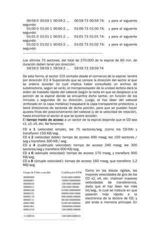 Grupo de 8 bits a escribir Codificación EFM
00000000 01001000100000
00000001 10000100000000
00000010 10010001000000
00000011 1001000100000
00000100 01000100000000
00000101 00000100010000
00000110 00010000100000
00000111 00100100000000
00001000 01001001000000
00001001 10000000100000
00001010 10010000100000
...........................................................................
11100010 10010001000010
...........................................................................
00:59 0 00:59 1 00:59 2 ... 00:59 73 00:59 74; y para el siguiente
segundo:
01:00 0 01:00 1 00:00 2 ... 01:00 73 01:00 74; y para el siguiente
segundo:
01:01 0 01:01 1 00:01 2 ... 01:01 73 01:01 74; y para el siguiente
segundo:
01:02 0 01:02 1 00:02 2 ... 01:02 73 01:02 74; y para el siguiente
segundo:
............................................................................................
Los últimos 75 sectores, del total de 270.000 de la espiral de 60 min. de
duración deben tener por dirección:
59:59 0 59:59 1 59:59 2 ... 59:59 73 59:59 74
De esta forma, el sector 155 contado desde el comienzo de la espiral, tendrá
por dirección 0:2 4 Suponiendo que se conoce la dirección del sector al que
se ordena acceder (lo cual implica haber consultado un archivo de
subdirectorio, según se verá), el microprocesador de la unidad lectora dará la
orden de traslado rápido del cabezal (según la recta en que se desplaza) a la
porción de la espiral donde se encuentra dicho sector, en función de los
minutos y segundos de su dirección. Luego, el haz láser del cabezal
(enfocado en la capa metálica) traspasará la capa transparente protectora, y
leerá direcciones de sectores de dicha porción, para que se puedan hacer
ajustes finos del posicionamiento del cabezal (y de la velocidad de rotación),
hasta encontrar el sector al que se quiere acceder.
El tiempo medio de acceso a un sector de la espiral depende que el CD sea
x1, x2, x4, etc. Así tenemos:
CD x 1 (velocidad simple), lee 75 sectores/seg, (como los CD-DA) y
transfieren 150 KB/seg.
CD x 2 (velocidad doble): tiempo de acceso 400 mseg; lee 150 sectores /
seg y transfiere 300 KB / seg.
CD x 4 (cuádruple velocidad): tiempo de acceso 240 mseg; lee 300
sectores/seg y transfiere 600 KB/seg.
CD x 6 (séxtuple velocidad): tiempo de acceso 170 mseg, y transfiere 900
KB/seg.
CD x 8 (óctuple velocidad'): tiempo de acceso 160 mseg, que transfiere 1,2
MB/seg.
Como en los discos rígidos, las
mayores velocidades de giro de los
CD x2, x4, etc. implican mayores
velocidades de transferencia,
dado que el haz láser lee más
bit/seg., lo cual se traduce en que
pasarán más rápido a la
electrónica de la lectora de CD, y
por ende a memoria principal. En
 