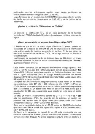 multimedia muchas aplicaciones pueden tener serios problemas de
continuidad de sonido e imagen si usan CD x1 ó x2.
La performance de un reproductor de CD-ROM también depende del tamaño
del buffer de su interfaz (típicamente de 256 KB), y de la calidad de su
electrónica.
¿Qué es la codificación EFM usada en los CD-ROM?
En esencia, la codificación EFM es un caso particular de la llamada
"modulación" PCM (Pulse Code Modulation) usada para codificar información
digital.
¿Cómo son en detalle los sectores de un CD y el código CIRC?
El hecho de que un CD de audio digital (CD-DA o CD player) pueda ser
escuchado en la lectora de CDROM de una PC implica que la información
está estructurado de manera semejante en ambos. En lo que sigue, se
describirá la trama interna de un CD-DA, para luego mostrar su diferencia
con el CD-ROM.
Los formatos de los sectores de los distintos tipos de CD tienen un origen
común en el CD-DA. En éste un sector comprende 98 sub-bloques ("frames")
iguales codificados en EFM.
Cada "frame" comienza con 27 bits para sincronismo, y luego siguen 17 bits
en EFM (1 byte real, con bits PQRSTUVW) para control. Después siguen 476
bits en EFM (28 bytes reales) compuestos por 24 bytes de datos mezclados
con 4 bytes adicionales para el código detector-corrector de errores
designado CIRC (Cross Interleaved Reed-SalomoW Code). Luego siguen otros
68 bits EFM (4 bytes) de CIRC.
Los bytes de CIRC sirven para asegurar que sólo puede haber un bit errado
no corregido por cada 108 bits = 100 millones de bits (1/108 = 10-8) en un
CD-DA, lo cual no es perceptible escuchando música, pues cada segundo se
leen 75 sectores. Si un sector está malo el oído no lo nota, dado que el
reproductor de CD esta programado para repetir en este caso el sector
anterior.
En total, un "frame" (cuadro/trama) consta de: 27 + 17 + 476 + 68 = 588
bits (en codificación EFM). De acuerdo con lo anterior, un sector -por
contener 98 "frames" con 24 bytes reales para datos cada uno- puede
almacenar en total: 24 x 98 = 2352 bytes de datos.
Dado que la capacidad máxima de un CD-DA puede ser 680 MB, ello implica
que consta de: 680 x 1.048.576 bytes/2352 bytes = 300.000 sectores (1
MB = 1.048.576 bytes).
Conforme a lo descripto, la espiral de un CD esta compuesta por una
sucesión continua de "frames", siendo que cada 98 "frames" consecutivos
forman un sector (bloque). No existe separación alguna entre un sector y el
 