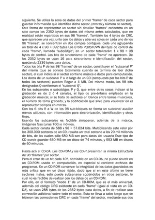 siguiente. Se utiliza la zona de datos del primer "frame" de cada sector para
guardar información que identifica dicho sector. (mm:ss y número de sector).
Otra forma de representar un sector sin detallar "frames" concentra en un
solo campo los 2352 bytes de datos del mismo antes calculados, que en
realidad están repartidos en sus 98 "frames". También los 4 bytes de CRC,
que aparecen una vez junto con los datos y otra vez solos en cada uno de los
98 "frames", se concentran en dos campos contiguos, cada uno agrupando
un total de 4 x 98 = 392 bytes Los 8 bits PQRSTUVW del byte de control de
cada "frame", llamado "subcódigo", en un sector totalizarán: 1 x 98 = 98
bytes de control. Los bits de sincronismo de cada "frame" no aparecen. De
los 2352 bytes se usan 16 para sincronismo e identificación del sector,
quedando 2336 bytes para datos.
Todos los bits P de los 98 "frames" de un sector, constituyen el "subcanal P"
del mismo (que se conoce totalmente cuando se termina de leer dicho
sector), el cual indica si el sector contiene música o datos para computación.
Los datos de un subcanal P a lo largo de un CD (compuesto por los bits P de
todos los sectores) pueden Regar a 4 MB. Del mismo modo, los 98 bits
designados Q conforman el "subcanal Q".
En los subcanales o subcódigos P y Q, que entre otras cosas indican si la
grabación es de 2 ó 4 canales, el tipo de pre-énfasis empleado en la
grabación musical, si se trata de sectores en blanco entre temas musicales,
el número de tema grabado, y la codificación que sirve para visualizar en el
reproductor tiempos en mm:ss.
Con los 6 bits R a W de los 98 sub-bloques se forma un subcanal auxiliar
menos utilizado, con información para sincronización, identificación y otros
fines.
Usando los subcanales es factible almacenar, además de la música,
imágenes fijas (unas 700) o móviles.
Cada sector consta de 588 x 98 = 57.624 bits. Multiplicando este valor por
los 300.000 sectores de un CD, resulta un total cercano a los 20 mil millones
de bits, de los cuales sólo 680 MB son para datos del usuario Este tipo de
CD puede guardar 650 MB en un disco de 74 minutos, y 553 MB en discos
de 60 minutos.
Hasta acá el CD-DA. Los CD-ROM y los CD-R presentan la misma Estructura
de 98 "frames" por sector.
Pero el error de un bit cada 108, admisible en un CD-DA, no puede ocurrir en
un CD-ROM usado en computación, en especial si contiene archivos de
programas. En un CD-ROM conservar la integridad de los datos guardados es
más crítica que en un disco rígido, dado que si en este último se tiene
sectores malos, esto puede subsanarse copiándolos en otros sectores, lo
cual no es factible de realizar con los datos de un CD-ROM.
Por ello, en el formato "modo 1" de un CD-ROM, que es el más universal,
además del código CIRC existente en cada "frame" (igual al visto en un CD-
DA), se usan 288 bytes de los 2352 bytes para datos, a fin de realizar una
corrección adicional sobre todo el sector. Esta se lleva a cabo luego que se
hicieron las correcciones CIRC en cada "frame" del sector, mediante sus dos
 