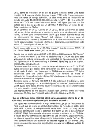 CIRC, como se describió en el pie de página anterior. Estos 288 bytes
constan de 4 bytes de código detector errores (EDC), más 8 bytes cm ceros,
más 276 bytes de código corrector. De este modo, sólo es factible un bit
errado por cada 10.000.000.000.000 de bits (1/1013 = 10-13), o más. Un
lector de CD-DA no puede interpretar estos 288 bytes (escritos con los
datos), por lo que no puede leer un CD-ROM. A diferencia, un lector de CD-
ROM puede leer un CD-DA.
En un CD-ROM, en un CD-R, como en un CD-DA, de los 2352 bytes de datos
del sector, deben destinarse al comienzo, en la zona de datos del primer
frame, 12 bytes para sincronismo del sector (que existen además de los bits
de sincronismo de cada "frame" del mismo), y 4 bytes para el
encabezamiento ("header"). Este contiene en 3 bytes los valores de minutos
(mm), segundos (ss), y números (de 0 a 74) descriptos, que identifican cada
sector. El cuarto byte indica el "modo".
Por lo tanto, cada sector de un CD-ROM "modo 1" guarda en neto: 2352 - 12
- 4 - 288 = 2048 bytes reales (2 K) de datos.
Puesto que un sector de un CD-DA o CD-ROM, o CD-R presenta 98 "frames"
de 24 bytes de datos, y se leen 75 sectores/seg (CD-ROM x1), para esta
velocidad de lectura corresponde una velocidad de transferencia de (98 x
24) Bytes/sector x 75 sectores/seg = 176.400 Bytes/seg. (que se duplica,
triplica, etc., para 2x, 3x ... ).
De uso menos frecuente en computación es el formato "modo 2" de 2336
bytes para datos por sector, para aprovechar casi 15% más el espacio que
en el modo 1, dado que, (como en los CD-DA) no se emplean 288 bytes
adicionales para una ulterior corrección. Este formato es eficaz en
aplicaciones donde el error de 1 bit en 108 citado no es crítico, como ser en
el ahnacenanúento de imágenes.
También existe el formato CD-ROM X-A (de extended Architecture), para
multimedia, que agrega un campo de 8 bytes ("sub-header"), quedando libres
2324 bytes para datos. Permite reunir secuencias de video sincronizadas
con texto y sonido comprimidos.
Los reproductores de CD actuales pueden leer CD-ROM, CD-R (de varias
sesiones), CD-ROM X-A, Photo CD, Video-CD, CD-I, CD-plus, y CD-DA.
¿Qué es el formato lógico HSG/ISO 9660 para organización interna de un CD-
ROM usado en sistemas operativos para almacenar archivos?
Las siglas HSG hacen mención al High Sierra Group, grupo de fabricantes de
hard y soft que se reunió en el High Sierra Hotel de Nevada en 1985, para
establecer normas de compatibilidad entre CDs. Estas con muy pocas
variantes constituyera luego el estándar ISO 9660. De ahí la denominación
HSG/ISO 9660. Este estándar sirve para acceder a archivos en un CD-ROM,
a través del DOS u otro sistema operativo de uso en una PC. Según el mismo,
un sistema operativo -para almacenar la información o leerla- "ve" un CD-
ROM conformado por una sucesión de sectores lógicos de 2048 bytes (2KB)
como en una cinta magnética, constituidos a su vez por 4 bloques lógicos de
512 bytes.
 