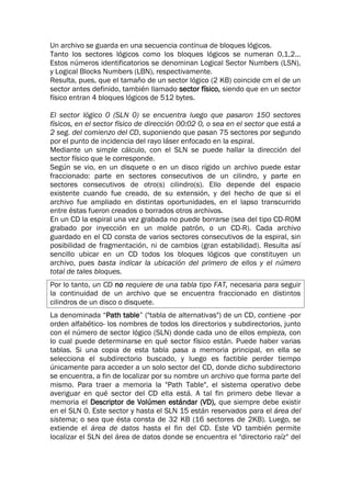 Un archivo se guarda en una secuencia continua de bloques lógicos.
Tanto los sectores lógicos como los bloques lógicos se numeran 0,1,2...
Estos números identificatorios se denominan Logical Sector Numbers (LSN),
y Logical Blocks Numbers (LBN), respectivamente.
Resulta, pues, que el tamaño de un sector lógico (2 KB) coincide cm el de un
sector antes definido, también llamado sector físico, siendo que en un sector
físico entran 4 bloques lógicos de 512 bytes.
El sector lógico 0 (SLN 0) se encuentra luego que pasaron 150 sectores
físicos, en el sector físico de dirección 00:02 0, o sea en el sector que está a
2 seg. del comienzo del CD, suponiendo que pasan 75 sectores por segundo
por el punto de incidencia del rayo láser enfocado en la espiral.
Mediante un simple cálculo, con el SLN se puede hallar la dirección del
sector físico que le corresponde.
Según se vio, en un disquete o en un disco rígido un archivo puede estar
fraccionado: parte en sectores consecutivos de un cilindro, y parte en
sectores consecutivos de otro(s) cilindro(s). Ello depende del espacio
existente cuando fue creado, de su extensión, y del hecho de que si el
archivo fue ampliado en distintas oportunidades, en el lapso transcurrido
entre éstas fueron creados o borrados otros archivos.
En un CD la espiral una vez grabada no puede borrarse (sea del tipo CD-ROM
grabado por inyección en un molde patrón, o un CD-R). Cada archivo
guardado en el CD consta de varios sectores consecutivos de la espiral, sin
posibilidad de fragmentación, ni de cambios (gran estabilidad). Resulta así
sencillo ubicar en un CD todos los bloques lógicos que constituyen un
archivo, pues basta indicar la ubicación del primero de ellos y el número
total de tales bloques.
Por lo tanto, un CD no requiere de una tabla tipo FAT, necesaria para seguir
la continuidad de un archivo que se encuentra fraccionado en distintos
cilindros de un disco o disquete.
La denominada “Path table” ("tabla de alternativas") de un CD, contiene -por
orden alfabético- los nombres de todos los directorios y subdirectorios, junto
con el número de sector lógico (SLN) donde cada uno de ellos empieza, con
lo cual puede determinarse en qué sector físico están. Puede haber varias
tablas. Si una copia de esta tabla pasa a memoria principal, en ella se
selecciona el subdirectorio buscado, y luego es factible perder tiempo
únicamente para acceder a un solo sector del CD, donde dicho subdirectorio
se encuentra, a fin de localizar por su nombre un archivo que forma parte del
mismo. Para traer a memoria la "Path Table", el sistema operativo debe
averiguar en qué sector del CD ella está. A tal fin primero debe llevar a
memoria el Descriptor de Volúmen estándar (VD), que siempre debe existir
en el SLN 0. Este sector y hasta el SLN 15 están reservados para el área del
sistema; o sea que ésta consta de 32 KB (16 sectores de 2KB). Luego, se
extiende el área de datos hasta el fin del CD. Este VD también permite
localizar el SLN del área de datos donde se encuentra el "directorio raíz" del
 