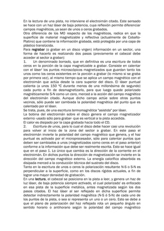 En la lectura de una pista, no interviene el electroimán citado. Este sensado
se hace con un haz láser de baja potencia, cuya reflexión permite diferenciar
campos magnéticos, ya sean de unos o ceros grabados.
Otra diferencia de los MO respecto de los magnéticos, radica en que la
superficie de material magnetizable y reflectiva (actualmente de Cobalto-
Platino) que contiene la información grabada, está protegida por una capa de
plástico translúcida.
Para regrabar (o grabar en un disco virgen) información en un sector, una
forma de hacerlo es realizando dos pasos (previamente el cabezal debe
acceder al sector a grabar):
1. Un denominado borrado, que en definitiva es una escritura de todos
ceros en la porción de la capa magnetizable a grabar. Consiste en calentar
con el láser' los puntos microscópicos magnetizados que guardan tanto los
unos como los ceros existentes en la porción a grabar (lo mismo si se graba
por primera vez), al mismo tiempo que se aplica un campo magnético con el
electroimán que actúa desde la cara superior del disco. El láser puntual
calienta (a unos 150 ºC durante menos de una millonésima de segundo)
cada punto a fin de desmagnetizarlo, para que luego quede polarizado
magnéticamente S-N como un cero, merced a la acción del campo magnético
del electroimán citado. Aunque dicho campo actúe sobre otros puntos
vecinos, sólo puede ser cambiada la polaridad magnética del punto que es
calentado por el láser.
Se trata, pues, de una escritura termomagnética "asistida" por láser.
La bobina del electroimán sobre el disco genera el campo rnagnetizador
externo -usado sólo para grabar- que es vertical a la pista accedida.
El calor es disipado por la capa grabada hacia todo el CD.
2. Escritura de unos, para lo cual el disco debe hacer casi una revolución
para volver al inicio de la zona del sector a grabar. En este paso el
electroimán invierte la polaridad del campo magnético que genera, y el haz
puntual es activado por el microprocesador, sólo para calentar puntos que
deben ser cambiados a unos (magnetizados como ceros en el paso anterior)
conforme a la información que debe ser realmente escrita. Esto se hace igual
que en el paso 1. Lo único que cambia es la dirección de la corriente en el
electroimán. En dichos puntos la dirección de magnetización se invierte en la
dirección del campo magnético externo. La energía calorífico absorbida es
disipada merced a la conducción técnica del sustrato del disco.
Tanto en la escritura de unos o ceros la polarización resultante N-S o S-N es
perpendicular a la superficie, como en los discos rígidos actuales, a fin de
lograr una mayor densidad de grabación.
En una lectura, el cabezal se posiciona en la pista a leer, y genera un haz de
luz láser, de baja potencia siempre activado, el cual polarizado' es enfocado
en esa pista de la superficie metálica, antes magnetizada según los dos
pasos citados. El haz láser al ser reflejado en dicha superficie permite
detectar indirectamente la polaridad magnética (N-S ó S-N) de cada uno de
los puntos de la pista, o sea si representa un uno o un cero. Esto se debe a
que el plano de polarización del haz reflejado rota un pequeño ángulo en
sentido horario o antihorario según la polaridad del campo magnético
 