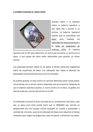 2.2COMO FUNCIONA EL DISCO DURO
Cuando usted o el software
indica al sistema operativo a
que deba leer o escribir a un
archivo, el sistema operativo
solicita que el controlador del
disco duro traslade los
cabezales de lectura/escritura a
la tabla de asignación de
archivos (FAT). El sistema
operativo lee la FAT para determinar en qué punto comienza un archivo en el
disco, o qué partes del disco están disponibles para guardar un nuevo
archivo.
Los cabezales escriben datos en los platos al alinear partículas magnéticas
sobre las superficies de éstos. Los cabezales leen datos al detectar las
polaridades de las partículas que ya se han alineado.
Es posible guardar un solo archivo en racimos diferentes sobre varios platos,
comenzando con el primer racimo disponible que se encuentra. Después de
que el sistema operativo escribe un nuevo archivo en el disco, se graba una
lista de todos los racimos del archivo en la FAT.
Un ordenador funciona al ritmo marcado por su componente más lento, y por
eso un disco duro lento puede hacer que tu MAQUINA sea vencida en
prestaciones por otro equipo menos equipado en cuanto a procesador y
cantidad de memoria, pues de la velocidad del disco duro depende el tiempo
necesario para cargar tus programas y para recuperar y almacenar tus datos.
 