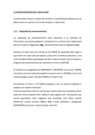 2.3CARACTERISTICAS DEL DISCO DURO
A continuación vamos a indicar los factores o características básicas que se
deben tener en cuenta a la hora de comprar un disco duro.
2.3.1 Capacidad de almacenamiento
La capacidad de almacenamiento hace referencia a la cantidad de
información que puede grabarse o almacenar en un disco duro. Hasta hace
poco se medía en Megabytes (Mg), actualmente se mide en Gigabytes (Gb).
Comprar un disco duro con menos de 3,5 GIGAS de capacidad dará lugar a
que pronto te veas corto de espacio, pues entre el sistema operativo y una
suite ofimática básica (procesador de texto, base de datos, hoja de cálculo y
programa de presentaciones) se consumen en torno a 400 MB.
Si instalas los navegadores de MICROSOFT y NETSCAPE suma otros 100MB;
una buena suite de tratamiento gráfico ocupa en torno a 300MB y hoy en día
muchos juegos ocupan más de 200MB en el disco duro.
Ya tenemos en torno a 1,5 GIGAS ocupados y aún no hemos empezado a
trabajar con nuestro ordenador.
Si nos conectamos a Internet, vernos que nuestro disco duro empieza a tener
cada vez menos espacio libre, debido a esas páginas tan interesantes que
vamos guardando, esas imágenes que resultarán muy útiles cuando
diseñemos nuestra primera Página WEB y esas utilidades y programas
SHAREWARE que hacen nuestro trabajo más fácil.
 