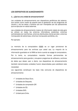 LOS DISPOSITIVOS DE ALMACENAMIENTO

1..- ¿Qué es una unidad de almacenamiento?

Las unidades de almacenamiento son dispositivos periféricos del sistema,
que actúan como medio de soporte para la grabación de los programas de
usuario, y de los datos y ficheros que son manejados por las aplicaciones
que se ejecutan en estos sistemas.

Las unidades de almacenamiento masivo de información objeto de esta guía
se utilizan en todos los entornos informáticos existentes: entornos
centralizados de mainframes, entornos distribuidos cliente-servidor, entornos
monopuesto de sobremesa, entornos monopuesto portátiles, etc.

Por ejemplo:


La memoria de la computadora (RAM) es un lugar provisional de
almacenamiento para los archivos que usted usa. La mayoría de la
información guardada en la RAM se borra cuando se apaga la computadora.
Por   lo   tanto,   su   computadora   necesita   formas   permanentes    de
almacenamiento para guardar y recuperar programas de software y archivos
de datos que desee usar a diario. Los dispositivos de almacenamiento
(también denominados unidades) fueron desarrollados para satisfacer esta
necesidad.
Los siguientes constituyen los tipos más comunes de dispositivos de
almacenamiento:


    Unidades de Disco Duro.
    Unidades de Disquete.
    Unidades de compresión ZIP.
    Unidades de CD.
    Unidades DVD.
    Unidad para Cinta.
 