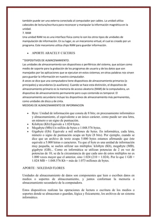 también puede ser una externa conectada al computador por cables. La unidad utiliza
cabezales de lectura/escritura para reconocer y manipular la información magnética en la
unidad.
7. RAM
Una unidad RAM no es una interface física como lo son los otros tipos de unidades de
manipulación de información. En su lugar, es un mecanismo virtual, el cual es creado por un
programa. Este mecanismo utiliza chips RAM para guardar información.

APORTE ARACELY CÁCERES
'''DISPOSITIVOS DE ALMACENAMIENTO.
Las unidades de almacenamiento son dispositivos o periféricos del sistema, que actúan como
medio de soporte para la grabación de los programas de usuario y de los datos que son
manejados por las aplicaciones que se ejecutan en estos sistemas; en otras palabras nos sirven
para guardar la información en nuestro computador.
A veces se dice que una computadora tiene dispositivos de almacenamiento primarios (o
principales) y secundarios (o auxiliares). Cuando se hace esta distinción, el dispositivo de
almacenamiento primario es la memoria de acceso aleatorio (RAM) de la computadora, un
dispositivo de almacenamiento permanente pero cuyo contenido es temporal. El
almacenamiento secundario incluye los dispositivos de almacenamiento más permanentes,
como unidades de disco y de cinta.
MEDIDAS DE ALMACENAMIENTO DE INFORMACION

Byte: Unidad de información que consta de 8 bits; en procesamiento informático
y almacenamiento, el equivalente a un único carácter, como puede ser una letra,
un número o un signo de puntuación.
Kilobyte (Kb):Equivale a 1.024 bytes.
Megabyte (Mb):Un millón de bytes o 1.048.576 bytes.
Gigabyte (Gb): Equivale a mil millones de bytes. En informática, cada letra,
número o signo de puntuación ocupa un byte (8 bits). Por ejemplo, cuando se
dice que un archivo de texto ocupa 5.000 bytes estamos afirmando que éste
equivale a 5.000 letras o caracteres. Ya que el byte es una unidad de información
muy pequeña, se suelen utilizar sus múltiplos: kilobyte (Kb), megabyte (MB),
gigabyte (GB)... Como en informática se utilizan potencias de 2 en vez de
potencias de 10, se da la circunstancia de que cada uno de estos múltiplos no es
1.000 veces mayor que el anterior, sino 1.024 (210 = 1.024). Por lo que 1 GB =
1.024 MB = 1.048.576 Kb = más de 1.073 millones de bytes.
APORTE : SOLEDAD FLORES
Unidades de almacenamiento de datos son componentes que leen o escriben datos en
medios o soportes de almacenamiento, y juntos conforman la memoria o
almacenamiento secundario de la computadora.
Estos dispositivos realizan las operaciones de lectura o escritura de los medios o
soportes donde se almacenan o guardan, lógica y físicamente, los archivos de un sistema
informático.

 