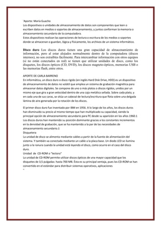 'Aporte: María Guacho
Los dispositivos o unidades de almacenamiento de datos son componentes que leen o
escriben datos en medios o soportes de almacenamiento, y juntos conforman la memoria o
almacenamiento secundario de la computadora.
Estos dispositivos realizan las operaciones de lectura o escritura de los medios o soportes
donde se almacenan o guardan, lógica y físicamente, los archivos de un sistema informático.

Disco duro Los discos duros tienen una gran capacidad de almacenamiento de
información, pero al estar alojados normalmente dentro de la computadora (discos
internos), no son extraíbles fácilmente. Para intercambiar información con otros equipos
(si no están conectados en red) se tienen que utilizar unidades de disco, como los
disquetes, los discos ópticos (CD, DVD), los discos magneto-ópticos, memorias USB o
las memorias flash, entre otros.
APORTE DE CARLA BARRENO
En informática, un disco duro o disco rígido (en inglés Hard Disk Drive, HDD) es un dispositivo
de almacenamiento de datos no volátil que emplea un sistema de grabación magnética para
almacenar datos digitales. Se compone de uno o más platos o discos rígidos, unidos por un
mismo eje que gira a gran velocidad dentro de una caja metálica sellada. Sobre cada plato, y
en cada una de sus caras, se sitúa un cabezal de lectura/escritura que flota sobre una delgada
lámina de aire generada por la rotación de los discos.
El primer disco duro fue inventado por IBM en 1956. A lo largo de los años, los discos duros
han disminuido su precio al mismo tiempo que han multiplicado su capacidad, siendo la
principal opción de almacenamiento secundario para PC desde su aparición en los años 1960.1
Los discos duros han mantenido su posición dominante gracias a los constantes incrementos
en la densidad de grabación, que se ha mantenido a la par de las necesidades de
almacenamiento secundario.1
Disquetera
La unidad de disco se alimenta mediante cables a partir de la fuente de alimentación del
sistema. Y también va conectada mediante un cable a la placa base. Un diodo LED se ilumina
junto a la ranura cuando la unidad está leyendo el disco, como ocurre en el caso del disco
duro.
Unidad de CD-ROM o "lectora"
La unidad de CD-ROM permite utilizar discos ópticos de una mayor capacidad que los
disquetes de 3,5 pulgadas: hasta 700 MB. Ésta es su principal ventaja, pues los CD-ROM se han
convertido en el estándar para distribuir sistemas operativos, aplicaciones
''

 