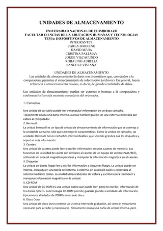 UNIDADES DE ALMACENAMIENTO
UNIVERSIDAD NACIONAL DE CHIMBORAZO
FACULTAD CIENCIAS DE LA EDUCACION HUMANAS Y TECNOLOGIAS
TEMA: DISPOSITIVOS DE ALMACENAMIENTO
INTEGRANTES:
CARLA BARRENO
DAVID MEJIA
CRISTINA PALLMAY
JORGE VILCACUNDO
ROBALINO AURELIA
SANCHEZ VIVIANA
UNIDADES DE ALMACENAMIENTO
Las unidades de almacenamiento de datos son dispositivos que, conectados a la
computadora, permiten el almacenamiento de información (archivos). En general, hacen
referencia a almacenamiento masivo, es decir, de grandes cantidades de datos.
Las unidades de almacenamiento pueden ser externas o internas a la computadora y
conforman la llamada memoria secundaria del ordenador.
1. Cartuchos
Una unidad de cartucho puede leer y manipular información de un disco cartucho.
Típicamente ocupa una bahía interna, aunque también puede ser una externa conectada por
cables al computador.
2. Bernoulli
La unidad Bernoulli es un tipo de unidad de almacenamiento de información que se asemeja a
la unidad de cartucho, sólo que con mejores características. Como la unidad de cartucho, las
unidades Bernoulli tienen cartuchos intercambiables, que son más grandes que los disquetes y
soportan más información.
3. Casetes
Una unidad de casetes puede leer y escribir información en unos casetes de memoria. Las
funciones de la unidad de casete son similares al casetes de un equipo de sonido (PLAY/REC),
utilizando un cabezal magnético para leer y manipular la información magnética en el casetes.
4. Disquetes
La unidad de discos floppy lee y escribe información a disquetes floppy. La unidad puede ser
interna, encajada en una bahía del sistema, o externa, en su propio cajón y conectada al
sistema mediante cables. La unidad utiliza cabezales de lectura y escritura para reconocer y
manipular información magnética en la unidad.
5. CD-ROM
Una unidad de CD-ROM es una unidad óptica que puede leer, pero no escribir, información de
los discos ópticos. La tecnología CD-ROM permite guardar grandes cantidades de información,
típicamente alrededor de 700Mb en un solo disco.
6. Disco Duro
Una unidad de disco duro contiene un sistema interno de grabación, así como el mecanismo
necesario para acceder y manipularlo. Típicamente ocupa una bahía de unidad interna, pero

 