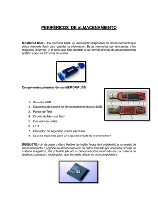 PERIFÉRICOS DE ALMACENAMIENTO
MEMORIA USB.- Una memoria USB, es un pequeño dispositivo de almacenamiento que
utiliza memoria flash para guardar la información. Estas memorias son resistentes a los
rasguños (externos) y al polvo que han afectado a las formas previas de almacenamiento
portátil, como los CD y los disquetes.
Componentes primarios de una MEMORIAUSB
DISQUETE.- Un disquete o disco flexible (en inglés floppy disk o diskette) es un medio de
almacenamiento o soporte de almacenamiento de datos formado por una pieza circular de
material magnético, fina y flexible (de ahí su denominación) encerrada en una cubierta de
plástico, cuadrada o rectangular, que se puede utilizar en una computadora.
1. Conector USB
2. Dispositivo de control de almacenamiento masivo USB
3. Puntos de Test
4. Circuito de Memoria flash
5. Oscilador de cristal
6. LED
7. Interruptor de seguridad contra escrituras
8. Espacio disponible para un segundo circuito de memoria flash
 