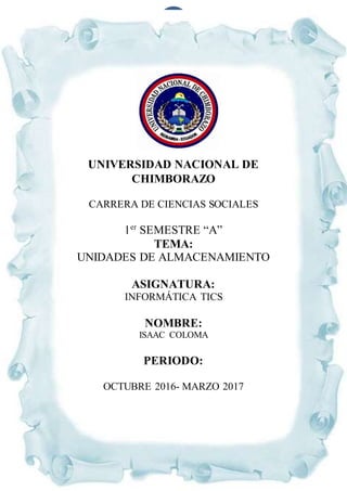1
UNIVERSIDAD NACIONAL DE
CHIMBORAZO
CARRERA DE CIENCIAS SOCIALES
1er
SEMESTRE “A”
TEMA:
UNIDADES DE ALMACENAMIENTO
ASIGNATURA:
INFORMÁTICA TICS
NOMBRE:
ISAAC COLOMA
PERIODO:
OCTUBRE 2016- MARZO 2017
 