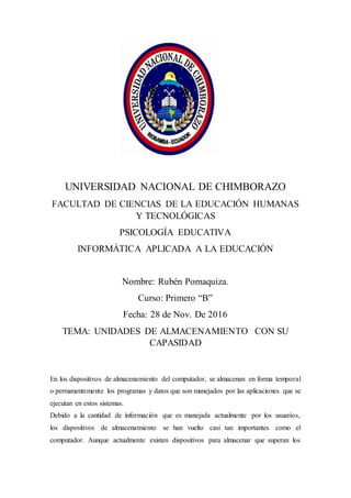 UNIVERSIDAD NACIONAL DE CHIMBORAZO
FACULTAD DE CIENCIAS DE LA EDUCACIÓN HUMANAS
Y TECNOLÓGICAS
PSICOLOGÍA EDUCATIVA
INFORMÁTICA APLICADA A LA EDUCACIÓN
Nombre: Rubén Pomaquiza.
Curso: Primero “B”
Fecha: 28 de Nov. De 2016
TEMA: UNIDADES DE ALMACENAMIENTO CON SU
CAPASIDAD
En los dispositivos de almacenamiento del computador, se almacenan en forma temporal
o permanentemente los programas y datos que son manejados por las aplicaciones que se
ejecutan en estos sistemas.
Debido a la cantidad de información que es manejada actualmente por los usuarios,
los dispositivos de almacenamiento se han vuelto casi tan importantes como el
computador. Aunque actualmente existen dispositivos para almacenar que superan los
 