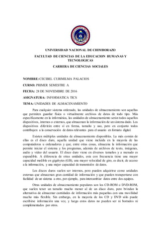 UNIVERSIDAD NACIONAL DE CHIMBORAZO
FACULTAD DE CIENCIAS DE LA EDUCACION HUMANAS Y
TECNOLOGICAS
CARRERA DE CIENCIAS SOCIALES
NOMBRE: CECIBEL CURIMILMA PALACIOS
CURSO: PRIMER SEMESTRE A
FECHA: 28 DE NOVIEMBRE DE 2016
ASIGNATURA: INFORMATICA TICS
TEMA: UNIDADES DE ALMACENAMIENTO
Para cualquier sistema ordenado, las unidades de almacenamiento son aquellas
que permiten guardar física o virtualmente archivos de datos de todo tipo. Más
específicamente en la informática, las unidades de almacenamiento serán todos aquellos
dispositivos, internos o externos, que almacenan la información de un sistema dado. Los
dispositivos diferirán entre sí en forma, tamaño y uso, pero en conjunto todos
contribuyen a la conservación de datos relevantes para el usuario en formato digital.
Existen múltiples unidades de almacenamiento disponibles. La más común de
ellas es el disco duro, aquella unidad que viene incluida en la mayoría de las
computadoras u ordenadores y que, entre otras cosas, almacena la información que
permite iniciar el sistema y los programas, además de archivos de texto, imágenes,
audio y video del usuario. El disco duro viene en diversos tamaños y a menudo es
expandible. A diferencia de otras unidades, esta con frecuencia tiene una mayor
capacidad medible en gigabytes (GB), una mayor velocidad de giro, es decir, de acceso
a la información, y una mejor capacidad de transmisión de datos.
Los discos duros suelen ser internos, pero pueden adquirirse como unidades
externas que almacenan gran cantidad de información y que pueden transportarse con
facilidad de un sistema a otro, por ejemplo, para intercambiar datos entre dos equipos.
Otras unidades de almacenamiento populares son los CD-ROM o DVD-ROM,
que suelen tener un tamaño mucho menor al de un disco duro, pero brindan la
alternativa de almacenar cantidades de información más pequeñas con una movilidad
mucho más flexible. Sin embargo, en la mayoría de los CD y DVD sólo puede
escribirse información una vez, y luego estos datos no pueden ser ni borrados ni
complementados por otros.
 