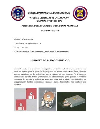 UNIVERSIDAD NACIONAL DE CHIMBORAZO
FACULTAD DECIENCIAS DE LA EDUCACION
HUMANAS Y TECNOLOGIAS
PSICOLOGIA DE LA EDUCACION, VOCACIONAL Y FAMILIAR
INFORMATICA TICS
NOMBRE: BRYAN FALCONI
CURSO/PARALELO:1erSEMESTRE “B”
FECHA: 11-05-2017
TEMA: UNIDADESDE ALMACENAMIENTO,MEDIDAS DE ALMACENAMIENTO
UNIDADES DE ALMACENAMIENTO
Las unidades de almacenamiento son dispositivos periféricos del sistema, que actúan como
medio de soporte para la grabación de programas de usuario, así como de datos y ficheros
que son manejados por las aplicaciones que se ejecutan en estos sistemas. Por lo tanto, su
computadora necesita formas permanentes de almacenamiento para guardar y recuperar
programas de software y archivos de datos que desee usar a diario. Los dispositivos de
almacenamiento (también denominados unidades) fueron desarrollados para satisfacer esta
necesidad.
 