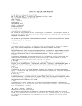 UNIDADES DE ALMACENAMIENTO
UNIVERSIDAD NACIONAL DE CHIMBORAZO
FACULTAD CIENCIAS DE LA EDUCACION HUMANAS Y TECNOLOGIAS
TEMA: DISPOSITIVOS DE ALMACENAMIENTO
INTEGRANTES:
CARLA BARRENO
DAVID MEJIA
CRISTINA PALLMAY
JORGE VILCACUNDO
ROBALINO AURELIA
SANCHEZ VIVIANA
UNIDADES DE ALMACENAMIENTO
Las unidades de almacenamiento de datos son dispositivos que, conectados a la computadora, permiten el
almacenamiento de información (archivos). En general, hacen referencia a almacenamiento masivo, es decir,
de grandes cantidades de datos.
Las unidades de almacenamiento pueden ser externas o internas a la computadora y conforman la llamada
memoria secundaria del ordenador.
1. Cartuchos
Una unidad de cartucho puede leer y manipular información de un disco cartucho. Típicamente ocupa una
bahía interna, aunque también puede ser una externa conectada por cables al computador.
2. Bernoulli
La unidad Bernoulli es un tipo de unidad de almacenamiento de información que se asemeja a la unidad de
cartucho, sólo que con mejores características. Como la unidad de cartucho, las unidades Bernoulli tienen
cartuchos intercambiables, que son más grandes que los disquetes y soportan más información.
3. Casetes
Una unidad de casetes puede leer y escribir información en unos casetes de memoria. Las funciones de la
unidad de casete son similares al casetes de un equipo de sonido (PLAY/REC), utilizando un cabezal
magnético para leer y manipular la información magnética en el casetes.
4. Disquetes
La unidad de discos floppy lee y escribe información a disquetes floppy. La unidad puede ser interna,
encajada en una bahía del sistema, o externa, en su propio cajón y conectada al sistema mediante cables. La
unidad utiliza cabezales de lectura y escritura para reconocer y manipular información magnética en la
unidad.
5. CD-ROM
Una unidad de CD-ROM es una unidad óptica que puede leer, pero no escribir, información de los discos
ópticos. La tecnología CD-ROM permite guardar grandes cantidades de información, típicamente alrededor de
700Mb en un solo disco.
6. Disco Duro
Una unidad de disco duro contiene un sistema interno de grabación, así como el mecanismo necesario para
acceder y manipularlo. Típicamente ocupa una bahía de unidad interna, pero también puede ser una externa
conectada al computador por cables. La unidad utiliza cabezales de lectura/escritura para reconocer y
manipular la información magnética en la unidad.
7. RAM
Una unidad RAM no es una interface física como lo son los otros tipos de unidades de manipulación de
información. En su lugar, es un mecanismo virtual, el cual es creado por un programa. Este mecanismo utiliza
chips RAM para guardar información.
APORTE ARACELY CÁCERES
'''DISPOSITIVOS DE ALMACENAMIENTO.
Las unidades de almacenamiento son dispositivos o periféricos del sistema, que actúan como medio de
soporte para la grabación de los programas de usuario y de los datos que son manejados por las aplicaciones
que se ejecutan en estos sistemas; en otras palabras nos sirven para guardar la información en nuestro
computador.

 