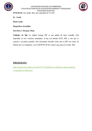 UNIVERSIDAD NACIONAL DE CHIMBORAZO
FACULTAD DE CIENCIAS DE LA EDUCACION HUMANAS Y TECNOLOGIAS
PSICOLOGIA EDUCATIVA
DVD-RAM: este medio tiene una capacidad de 2.6 GB
Pc - Cards
Flash Cards:
Dispositivos Extraíbles
Pen Drive o Memory Flash
Unidades de Zip: La unidad Iomega ZIP es una unidad de disco extraíble. Está
disponible en tres versiones principales, la hay con interfaz SCSI, IDE, y otra que se
conecta a un puerto paralelo. Este documento describe cómo usar el ZIP con Linux. Se
debería leer en conjunción con el HOWTO SCSI a menos que posea la versión IDE.
BIBLIOGRAFIA
https://pegaycorta.wordpress.com/2010/11/23/unidades-de-medida-de-almacenamiento-
y-capacidad-en-informtica/
 