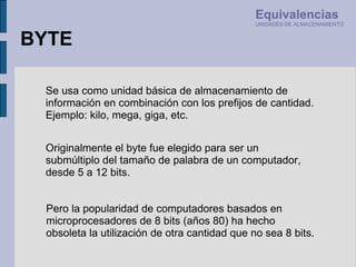 Pero la popularidad de computadores basados en microprocesadores de 8 bits (años 80) ha hecho obsoleta la utilización de otra cantidad que no sea 8 bits. Se usa como unidad básica de almacenamiento de información en combinación con los prefijos de cantidad. Ejemplo: kilo, mega, giga, etc. Originalmente el byte fue elegido para ser un submúltiplo del tamaño de palabra de un computador, desde 5 a 12 bits. BYTE Equivalencias UNIDADES DE ALMACENAMIENTO 