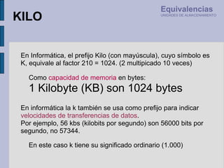 En informática la k también se usa como prefijo para indicar  velocidades de transferencias de datos .  Por ejemplo, 56 kbs (kilobits por segundo) son 56000 bits por segundo, no 57344. En Informática, el prefijo Kilo (con mayúscula), cuyo símbolo es K, equivale al factor 210 = 1024. (2 multipicado 10 veces) Como  capacidad de memoria  en bytes: 1 Kilobyte (KB) son 1024 bytes En este caso k tiene su significado ordinario (1.000) KILO Equivalencias UNIDADES DE ALMACENAMIENTO 