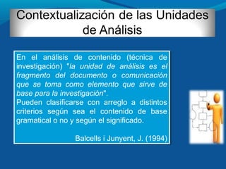 En el análisis de contenido (técnica de
investigación) "la unidad de análisis es el
fragmento del documento o comunicación
que se toma como elemento que sirve de
base para la investigación".
Pueden clasificarse con arreglo a distintos
criterios según sea el contenido de base
gramatical o no y según el significado.
Balcells i Junyent, J. (1994)
En el análisis de contenido (técnica de
investigación) "la unidad de análisis es el
fragmento del documento o comunicación
que se toma como elemento que sirve de
base para la investigación".
Pueden clasificarse con arreglo a distintos
criterios según sea el contenido de base
gramatical o no y según el significado.
Balcells i Junyent, J. (1994)
 
