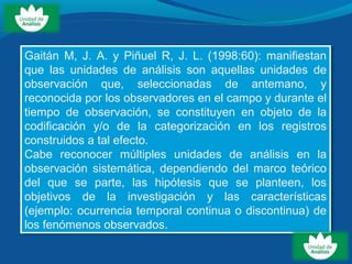 Gaitán M, J. A. y Piñuel R, J. L. (1998:60): manifiestan
que las unidades de análisis son aquellas unidades de
observación que, seleccionadas de antemano, y
reconocida por los observadores en el campo y durante el
tiempo de observación, se constituyen en objeto de la
codificación y/o de la categorización en los registros
construidos a tal efecto.
Cabe reconocer múltiples unidades de análisis en la
observación sistemática, dependiendo del marco teórico
del que se parte, las hipótesis que se planteen, los
objetivos de la investigación y las características
(ejemplo: ocurrencia temporal continua o discontinua) de
los fenómenos observados.
Gaitán M, J. A. y Piñuel R, J. L. (1998:60): manifiestan
que las unidades de análisis son aquellas unidades de
observación que, seleccionadas de antemano, y
reconocida por los observadores en el campo y durante el
tiempo de observación, se constituyen en objeto de la
codificación y/o de la categorización en los registros
construidos a tal efecto.
Cabe reconocer múltiples unidades de análisis en la
observación sistemática, dependiendo del marco teórico
del que se parte, las hipótesis que se planteen, los
objetivos de la investigación y las características
(ejemplo: ocurrencia temporal continua o discontinua) de
los fenómenos observados.
 