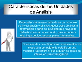 Corresponde a la entidad mas representativa de
lo que va a ser objeto de estudio en una
medición .Se refiere al qué o quién es objeto de
interés en una investigación.
Corresponde a la entidad mas representativa de
lo que va a ser objeto de estudio en una
medición .Se refiere al qué o quién es objeto de
interés en una investigación.
Debe estar claramente definida en un protocolo
de investigación y el investigador debe obtener la
información a partir de la unidad que haya sido
definida como tal, aun cuando, para acceder a
ella, haya debido recorrer pasos intermedios.
Debe estar claramente definida en un protocolo
de investigación y el investigador debe obtener la
información a partir de la unidad que haya sido
definida como tal, aun cuando, para acceder a
ella, haya debido recorrer pasos intermedios.
 