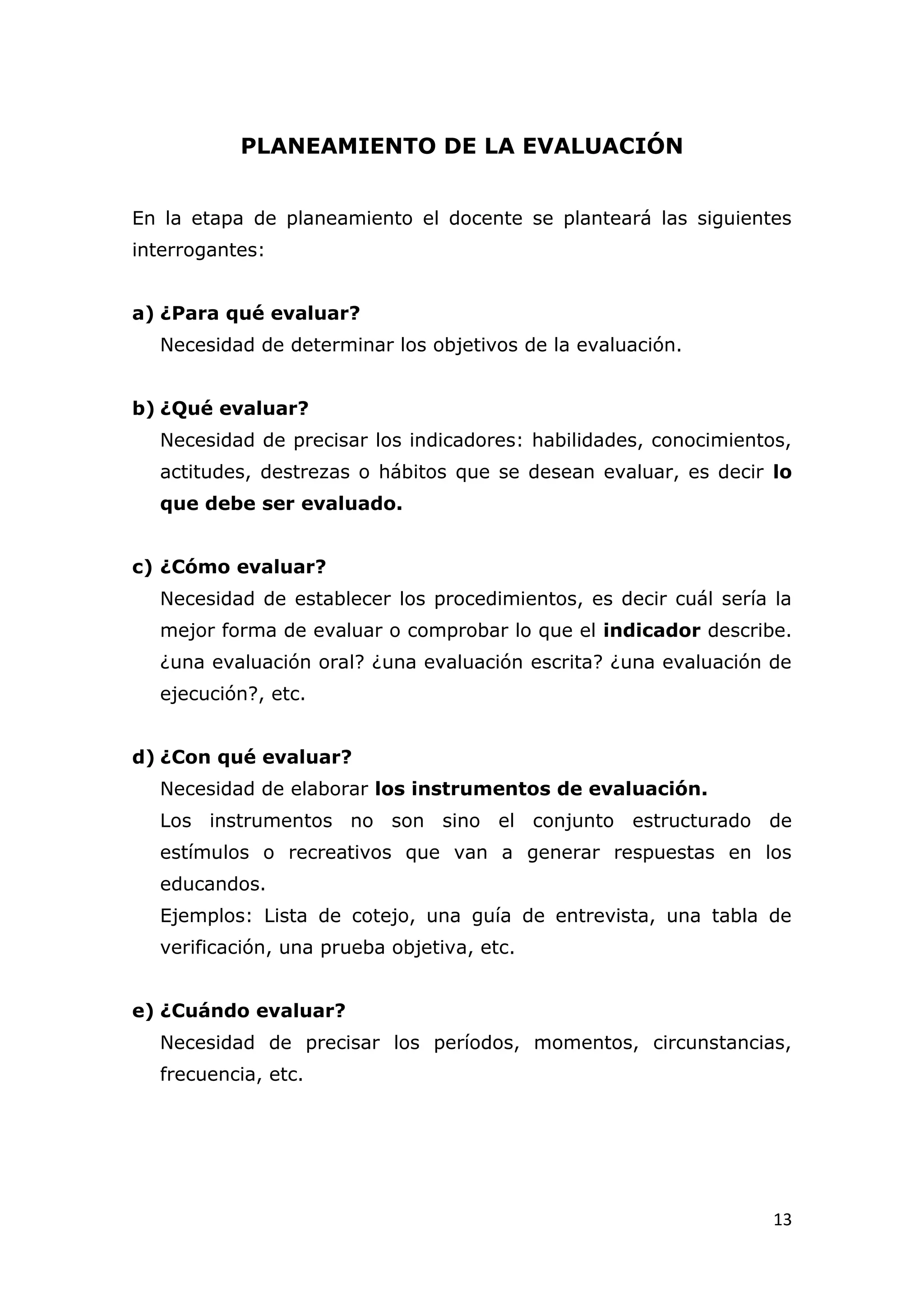PLANEAMIENTO DE LA EVALUACIÓN


En la etapa de planeamiento el docente se planteará las siguientes
interrogantes:


a) ¿Para qué evaluar?
  Necesidad de determinar los objetivos de la evaluación.


b) ¿Qué evaluar?
  Necesidad de precisar los indicadores: habilidades, conocimientos,
  actitudes, destrezas o hábitos que se desean evaluar, es decir lo
  que debe ser evaluado.


c) ¿Cómo evaluar?
  Necesidad de establecer los procedimientos, es decir cuál sería la
  mejor forma de evaluar o comprobar lo que el indicador describe.
  ¿una evaluación oral? ¿una evaluación escrita? ¿una evaluación de
  ejecución?, etc.


d) ¿Con qué evaluar?
  Necesidad de elaborar los instrumentos de evaluación.
  Los instrumentos no son sino el conjunto estructurado de
  estímulos o recreativos que van a generar respuestas en los
  educandos.
  Ejemplos: Lista de cotejo, una guía de entrevista, una tabla de
  verificación, una prueba objetiva, etc.


e) ¿Cuándo evaluar?
  Necesidad de precisar los períodos, momentos, circunstancias,
  frecuencia, etc.




                                                                  13
 