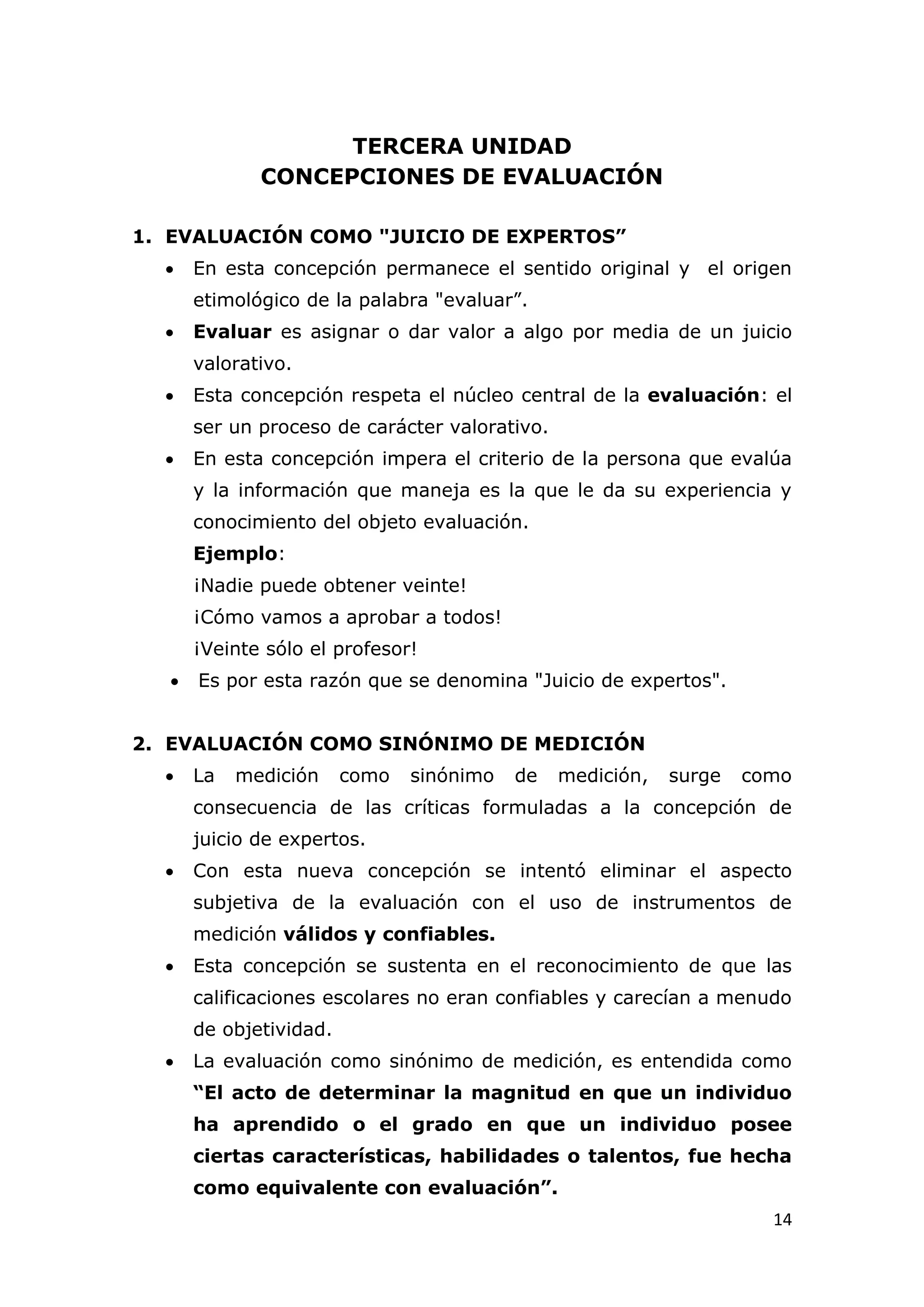 TERCERA UNIDAD
              CONCEPCIONES DE EVALUACIÓN

1. EVALUACIÓN COMO "JUICIO DE EXPERTOS”
      En esta concepción permanece el sentido original y el origen
       etimológico de la palabra "evaluar”.
      Evaluar es asignar o dar valor a algo por media de un juicio
       valorativo.
      Esta concepción respeta el núcleo central de la evaluación: el
       ser un proceso de carácter valorativo.
      En esta concepción impera el criterio de la persona que evalúa
       y la información que maneja es la que le da su experiencia y
       conocimiento del objeto evaluación.
       Ejemplo:
       ¡Nadie puede obtener veinte!
       ¡Cómo vamos a aprobar a todos!
       ¡Veinte sólo el profesor!
      Es por esta razón que se denomina "Juicio de expertos".


2. EVALUACIÓN COMO SINÓNIMO DE MEDICIÓN
      La   medición     como   sinónimo   de   medición,   surge   como
       consecuencia de las críticas formuladas a la concepción de
       juicio de expertos.
      Con esta nueva concepción se intentó eliminar el aspecto
       subjetiva de la evaluación con el uso de instrumentos de
       medición válidos y confiables.
      Esta concepción se sustenta en el reconocimiento de que las
       calificaciones escolares no eran confiables y carecían a menudo
       de objetividad.
      La evaluación como sinónimo de medición, es entendida como
       “El acto de determinar la magnitud en que un individuo
       ha aprendido o el grado en que un individuo posee
       ciertas características, habilidades o talentos, fue hecha
       como equivalente con evaluación”.
                                                                      14
 