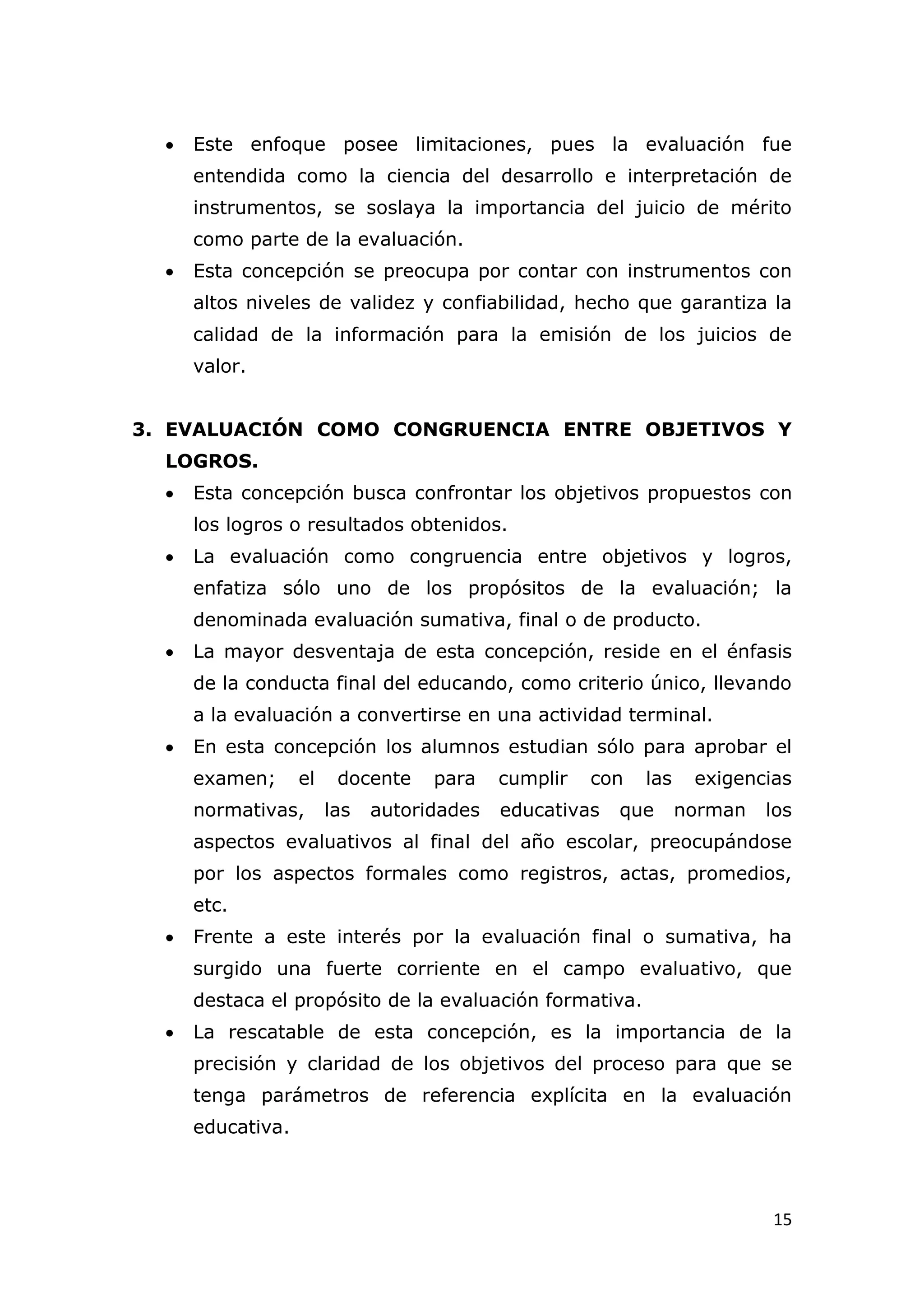    Este enfoque posee limitaciones, pues la evaluación fue
      entendida como la ciencia del desarrollo e interpretación de
      instrumentos, se soslaya la importancia del juicio de mérito
      como parte de la evaluación.
     Esta concepción se preocupa por contar con instrumentos con
      altos niveles de validez y confiabilidad, hecho que garantiza la
      calidad de la información para la emisión de los juicios de
      valor.


3. EVALUACIÓN COMO CONGRUENCIA ENTRE OBJETIVOS Y
  LOGROS.
     Esta concepción busca confrontar los objetivos propuestos con
      los logros o resultados obtenidos.
     La evaluación como congruencia entre objetivos y logros,
      enfatiza sólo uno de los propósitos de la evaluación; la
      denominada evaluación sumativa, final o de producto.
     La mayor desventaja de esta concepción, reside en el énfasis
      de la conducta final del educando, como criterio único, llevando
      a la evaluación a convertirse en una actividad terminal.
     En esta concepción los alumnos estudian sólo para aprobar el
      examen;      el    docente    para    cumplir   con   las    exigencias
      normativas,       las   autoridades   educativas   que      norman   los
      aspectos evaluativos al final del año escolar, preocupándose
      por los aspectos formales como registros, actas, promedios,
      etc.
     Frente a este interés por la evaluación final o sumativa, ha
      surgido una fuerte corriente en el campo evaluativo, que
      destaca el propósito de la evaluación formativa.
     La rescatable de esta concepción, es la importancia de la
      precisión y claridad de los objetivos del proceso para que se
      tenga parámetros de referencia explícita en la evaluación
      educativa.



                                                                           15
 