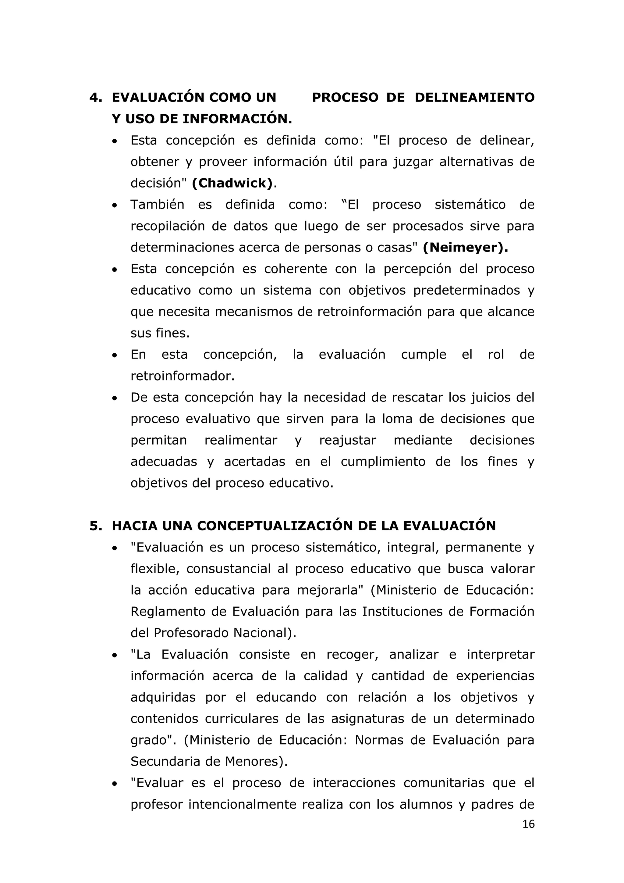 4. EVALUACIÓN COMO UN                   PROCESO DE DELINEAMIENTO
  Y USO DE INFORMACIÓN.
     Esta concepción es definida como: "El proceso de delinear,
      obtener y proveer información útil para juzgar alternativas de
      decisión" (Chadwick).
     También      es   definida   como:   “El   proceso   sistemático     de
      recopilación de datos que luego de ser procesados sirve para
      determinaciones acerca de personas o casas" (Neimeyer).
     Esta concepción es coherente con la percepción del proceso
      educativo como un sistema con objetivos predeterminados y
      que necesita mecanismos de retroinformación para que alcance
      sus fines.
     En   esta    concepción,     la   evaluación    cumple    el   rol   de
      retroinformador.
     De esta concepción hay la necesidad de rescatar los juicios del
      proceso evaluativo que sirven para la loma de decisiones que
      permitan     realimentar     y    reajustar    mediante    decisiones
      adecuadas y acertadas en el cumplimiento de los fines y
      objetivos del proceso educativo.


5. HACIA UNA CONCEPTUALIZACIÓN DE LA EVALUACIÓN
     "Evaluación es un proceso sistemático, integral, permanente y
      flexible, consustancial al proceso educativo que busca valorar
      la acción educativa para mejorarla" (Ministerio de Educación:
      Reglamento de Evaluación para las Instituciones de Formación
      del Profesorado Nacional).
     "La Evaluación consiste en recoger, analizar e interpretar
      información acerca de la calidad y cantidad de experiencias
      adquiridas por el educando con relación a los objetivos y
      contenidos curriculares de las asignaturas de un determinado
      grado". (Ministerio de Educación: Normas de Evaluación para
      Secundaria de Menores).
     "Evaluar es el proceso de interacciones comunitarias que el
      profesor intencionalmente realiza con los alumnos y padres de
                                                                           16
 