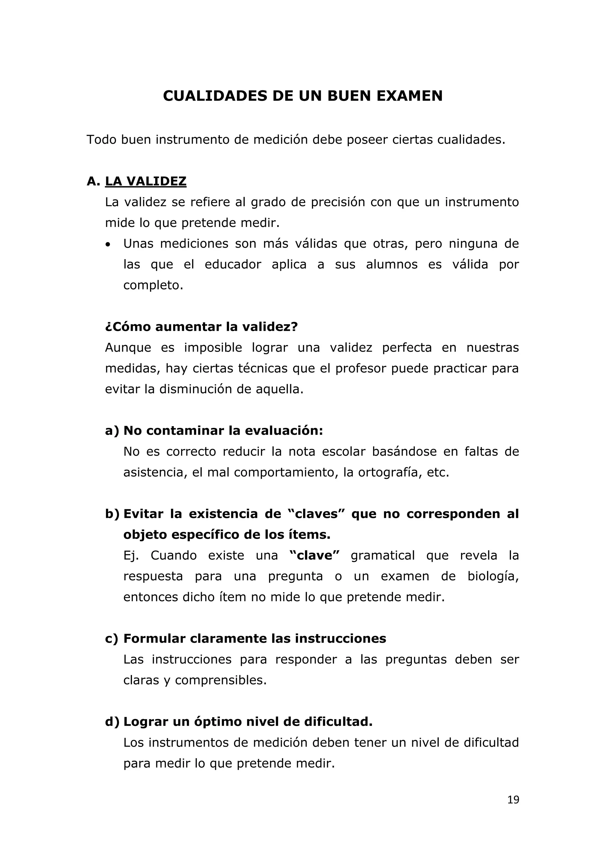 CUALIDADES DE UN BUEN EXAMEN


Todo buen instrumento de medición debe poseer ciertas cualidades.


A. LA VALIDEZ
  La validez se refiere al grado de precisión con que un instrumento
  mide lo que pretende medir.
     Unas mediciones son más válidas que otras, pero ninguna de
      las que el educador aplica a sus alumnos es válida por
      completo.


  ¿Cómo aumentar la validez?
  Aunque es imposible lograr una validez perfecta en nuestras
  medidas, hay ciertas técnicas que el profesor puede practicar para
  evitar la disminución de aquella.


  a) No contaminar la evaluación:
      No es correcto reducir la nota escolar basándose en faltas de
      asistencia, el mal comportamiento, la ortografía, etc.


  b) Evitar la existencia de “claves” que no corresponden al
      objeto específico de los ítems.
      Ej. Cuando existe una “clave” gramatical que revela la
      respuesta para una pregunta o un examen de biología,
      entonces dicho ítem no mide lo que pretende medir.


  c) Formular claramente las instrucciones
      Las instrucciones para responder a las preguntas deben ser
      claras y comprensibles.


  d) Lograr un óptimo nivel de dificultad.
      Los instrumentos de medición deben tener un nivel de dificultad
      para medir lo que pretende medir.

                                                                    19
 