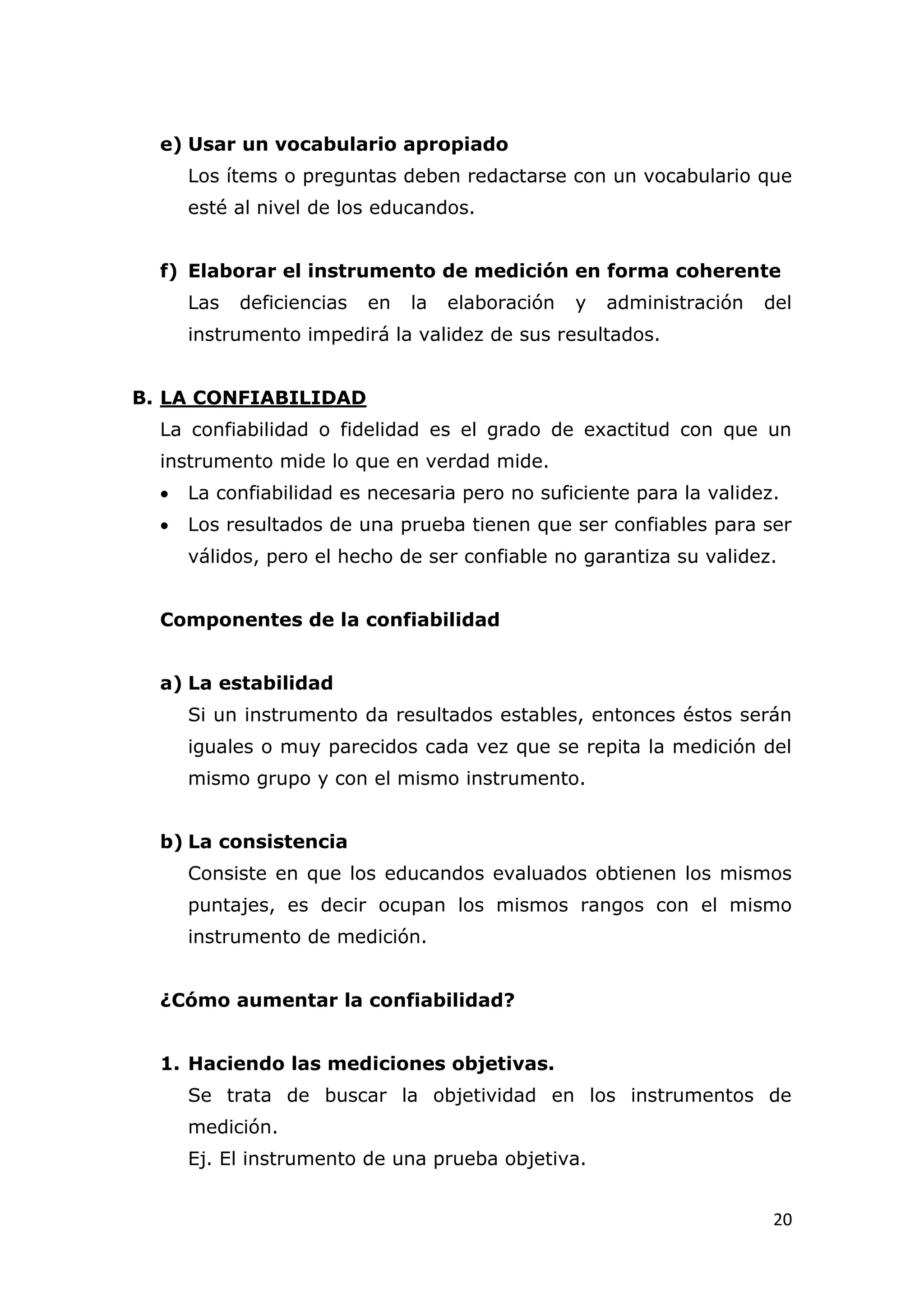e) Usar un vocabulario apropiado
      Los ítems o preguntas deben redactarse con un vocabulario que
      esté al nivel de los educandos.


  f) Elaborar el instrumento de medición en forma coherente
      Las   deficiencias   en   la   elaboración   y   administración   del
      instrumento impedirá la validez de sus resultados.


B. LA CONFIABILIDAD
  La confiabilidad o fidelidad es el grado de exactitud con que un
  instrumento mide lo que en verdad mide.
     La confiabilidad es necesaria pero no suficiente para la validez.
     Los resultados de una prueba tienen que ser confiables para ser
      válidos, pero el hecho de ser confiable no garantiza su validez.


  Componentes de la confiabilidad


  a) La estabilidad
      Si un instrumento da resultados estables, entonces éstos serán
      iguales o muy parecidos cada vez que se repita la medición del
      mismo grupo y con el mismo instrumento.


  b) La consistencia
      Consiste en que los educandos evaluados obtienen los mismos
      puntajes, es decir ocupan los mismos rangos con el mismo
      instrumento de medición.


  ¿Cómo aumentar la confiabilidad?


  1. Haciendo las mediciones objetivas.
      Se trata de buscar la objetividad en los instrumentos de
      medición.
      Ej. El instrumento de una prueba objetiva.


                                                                         20
 