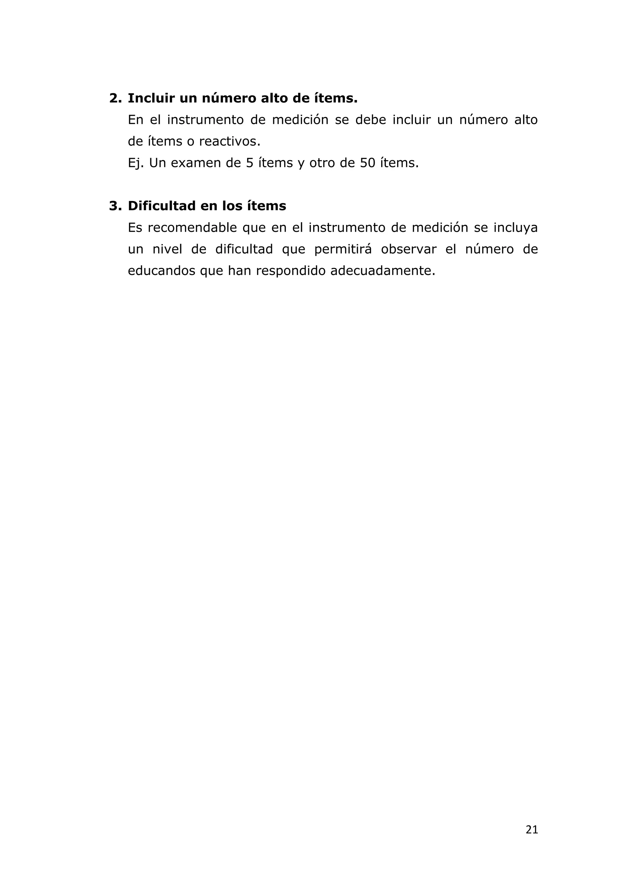 2. Incluir un número alto de ítems.
  En el instrumento de medición se debe incluir un número alto
  de ítems o reactivos.
  Ej. Un examen de 5 ítems y otro de 50 ítems.


3. Dificultad en los ítems
  Es recomendable que en el instrumento de medición se incluya
  un nivel de dificultad que permitirá observar el número de
  educandos que han respondido adecuadamente.




                                                            21
 