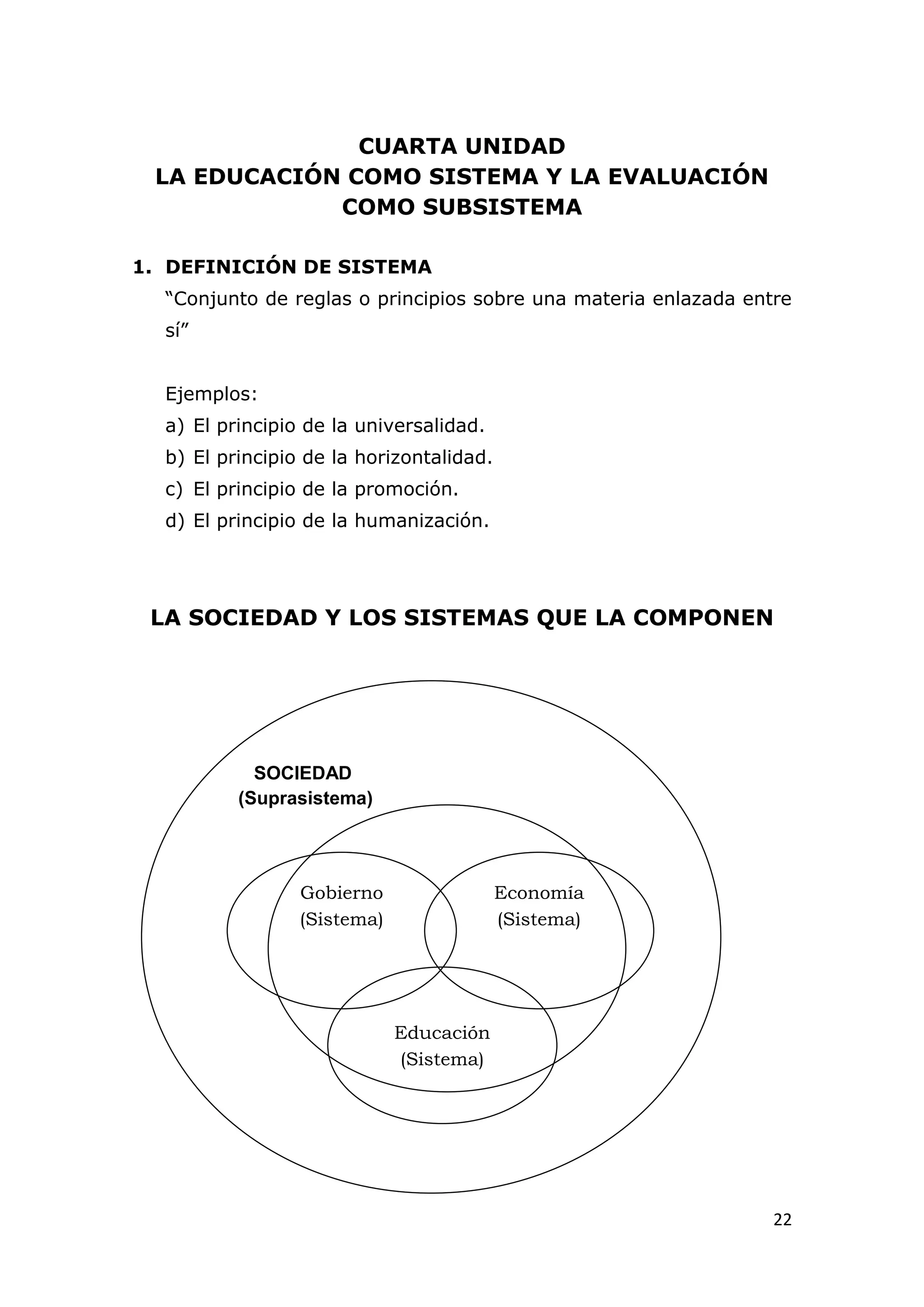 CUARTA UNIDAD
 LA EDUCACIÓN COMO SISTEMA Y LA EVALUACIÓN
             COMO SUBSISTEMA

1. DEFINICIÓN DE SISTEMA
  “Conjunto de reglas o principios sobre una materia enlazada entre
  sí”


  Ejemplos:
  a) El principio de la universalidad.
  b) El principio de la horizontalidad.
  c) El principio de la promoción.
  d) El principio de la humanización.




 LA SOCIEDAD Y LOS SISTEMAS QUE LA COMPONEN




            SOCIEDAD
          (Suprasistema)




                 Gobierno                 Economía
                 (Sistema)                (Sistema)




                             Educación
                             (Sistema)




                                                                 22
 