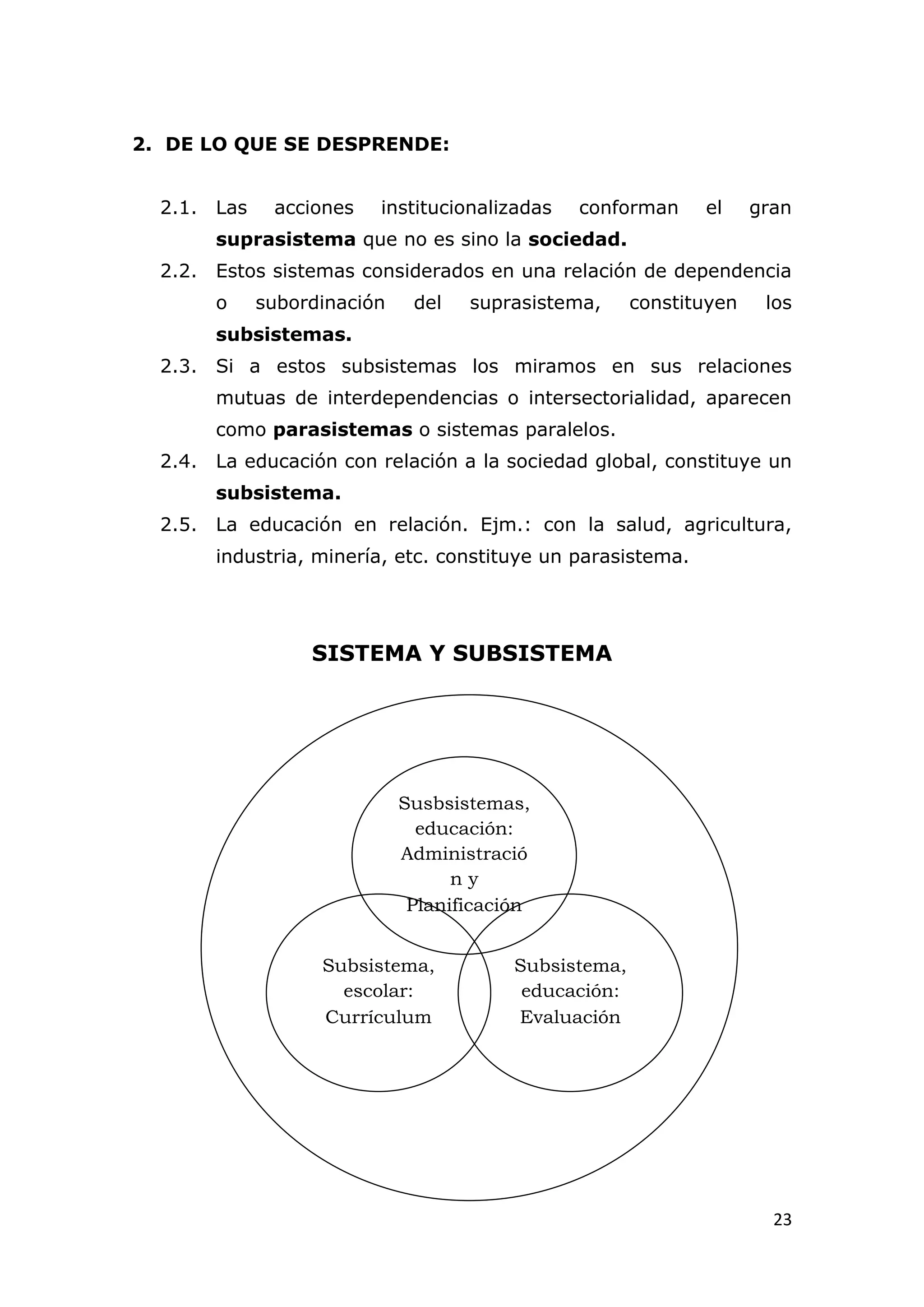 2. DE LO QUE SE DESPRENDE:


  2.1. Las    acciones   institucionalizadas   conforman      el     gran
       suprasistema que no es sino la sociedad.
  2.2. Estos sistemas considerados en una relación de dependencia
       o     subordinación    del   suprasistema,      constituyen    los
       subsistemas.
  2.3. Si a estos subsistemas los miramos en sus relaciones
       mutuas de interdependencias o intersectorialidad, aparecen
       como parasistemas o sistemas paralelos.
  2.4. La educación con relación a la sociedad global, constituye un
       subsistema.
  2.5. La educación en relación. Ejm.: con la salud, agricultura,
       industria, minería, etc. constituye un parasistema.




                  SISTEMA Y SUBSISTEMA




                             Susbsistemas,
                               educación:
                             Administració
                                   ny
                              Planificación


                   Subsistema,           Subsistema,
                     escolar:             educación:
                   Currículum            Evaluación




                                                                       23
 
