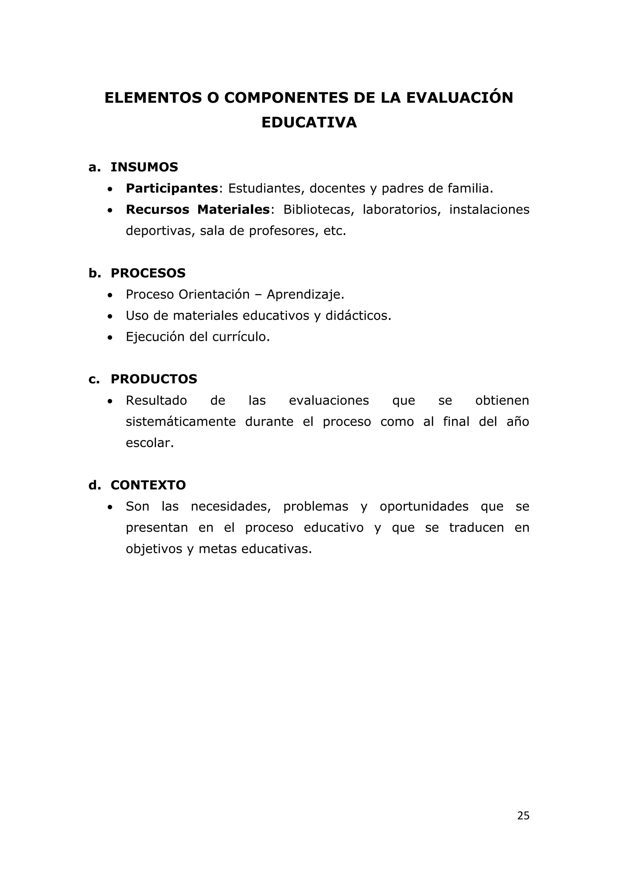 ELEMENTOS O COMPONENTES DE LA EVALUACIÓN
                            EDUCATIVA


a. INSUMOS
     Participantes: Estudiantes, docentes y padres de familia.
     Recursos Materiales: Bibliotecas, laboratorios, instalaciones
      deportivas, sala de profesores, etc.


b. PROCESOS
     Proceso Orientación – Aprendizaje.
     Uso de materiales educativos y didácticos.
     Ejecución del currículo.


c. PRODUCTOS
     Resultado     de    las    evaluaciones      que   se   obtienen
      sistemáticamente durante el proceso como al final del año
      escolar.


d. CONTEXTO
     Son las necesidades, problemas y oportunidades que se
      presentan en el proceso educativo y que se traducen en
      objetivos y metas educativas.




                                                                    25
 