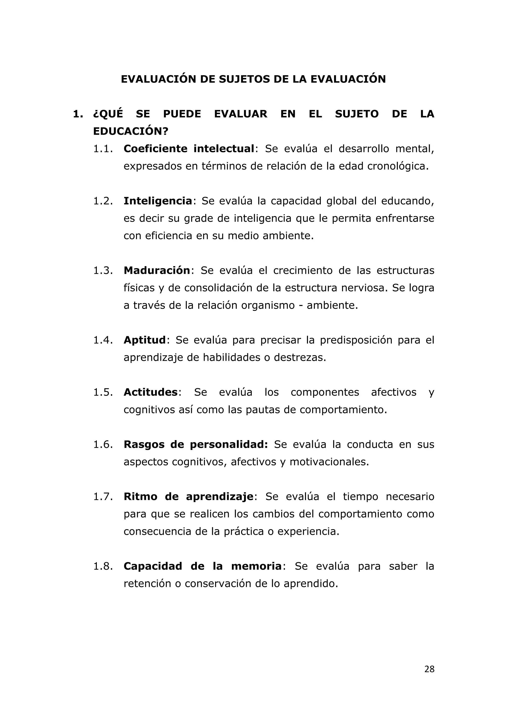 EVALUACIÓN DE SUJETOS DE LA EVALUACIÓN


1. ¿QUÉ     SE   PUEDE       EVALUAR        EN   EL   SUJETO     DE      LA
  EDUCACIÓN?
  1.1. Coeficiente intelectual: Se evalúa el desarrollo mental,
          expresados en términos de relación de la edad cronológica.


  1.2. Inteligencia: Se evalúa la capacidad global del educando,
          es decir su grade de inteligencia que le permita enfrentarse
          con eficiencia en su medio ambiente.


  1.3. Maduración: Se evalúa el crecimiento de las estructuras
          físicas y de consolidación de la estructura nerviosa. Se logra
          a través de la relación organismo - ambiente.


  1.4. Aptitud: Se evalúa para precisar la predisposición para el
          aprendizaje de habilidades o destrezas.


  1.5. Actitudes:       Se   evalúa   los    componentes     afectivos    y
          cognitivos así como las pautas de comportamiento.


  1.6. Rasgos de personalidad: Se evalúa la conducta en sus
          aspectos cognitivos, afectivos y motivacionales.


  1.7. Ritmo de aprendizaje: Se evalúa el tiempo necesario
          para que se realicen los cambios del comportamiento como
          consecuencia de la práctica o experiencia.


  1.8. Capacidad de la memoria: Se evalúa para saber la
          retención o conservación de lo aprendido.




                                                                         28
 
