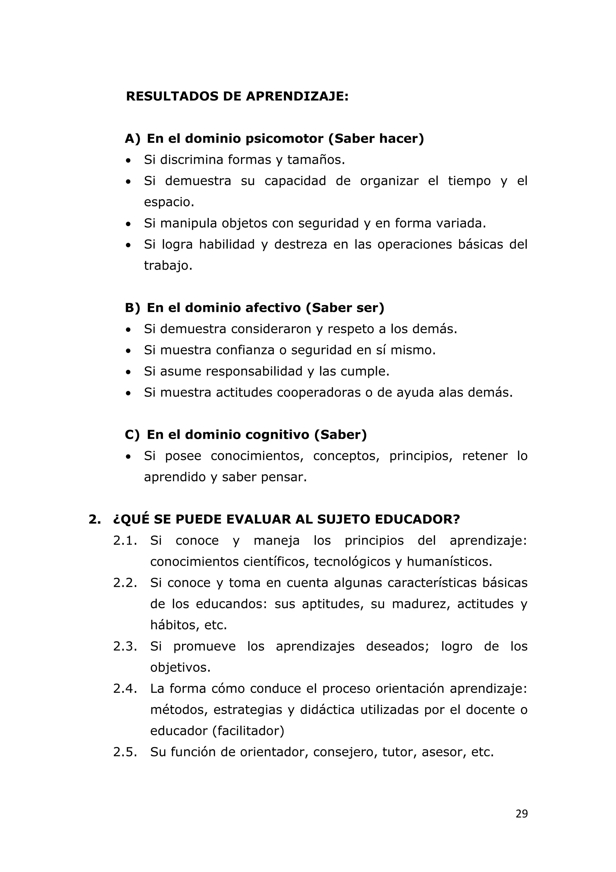 RESULTADOS DE APRENDIZAJE:


    A) En el dominio psicomotor (Saber hacer)
       Si discrimina formas y tamaños.
       Si demuestra su capacidad de organizar el tiempo y el
        espacio.
       Si manipula objetos con seguridad y en forma variada.
       Si logra habilidad y destreza en las operaciones básicas del
        trabajo.


    B) En el dominio afectivo (Saber ser)
       Si demuestra consideraron y respeto a los demás.
       Si muestra confianza o seguridad en sí mismo.
       Si asume responsabilidad y las cumple.
       Si muestra actitudes cooperadoras o de ayuda alas demás.


    C) En el dominio cognitivo (Saber)
       Si posee conocimientos, conceptos, principios, retener lo
        aprendido y saber pensar.


2. ¿QUÉ SE PUEDE EVALUAR AL SUJETO EDUCADOR?
  2.1. Si    conoce      y   maneja   los   principios   del   aprendizaje:
         conocimientos científicos, tecnológicos y humanísticos.
  2.2. Si conoce y toma en cuenta algunas características básicas
         de los educandos: sus aptitudes, su madurez, actitudes y
         hábitos, etc.
  2.3. Si promueve los aprendizajes deseados; logro de los
         objetivos.
  2.4. La forma cómo conduce el proceso orientación aprendizaje:
         métodos, estrategias y didáctica utilizadas por el docente o
         educador (facilitador)
  2.5. Su función de orientador, consejero, tutor, asesor, etc.



                                                                         29
 