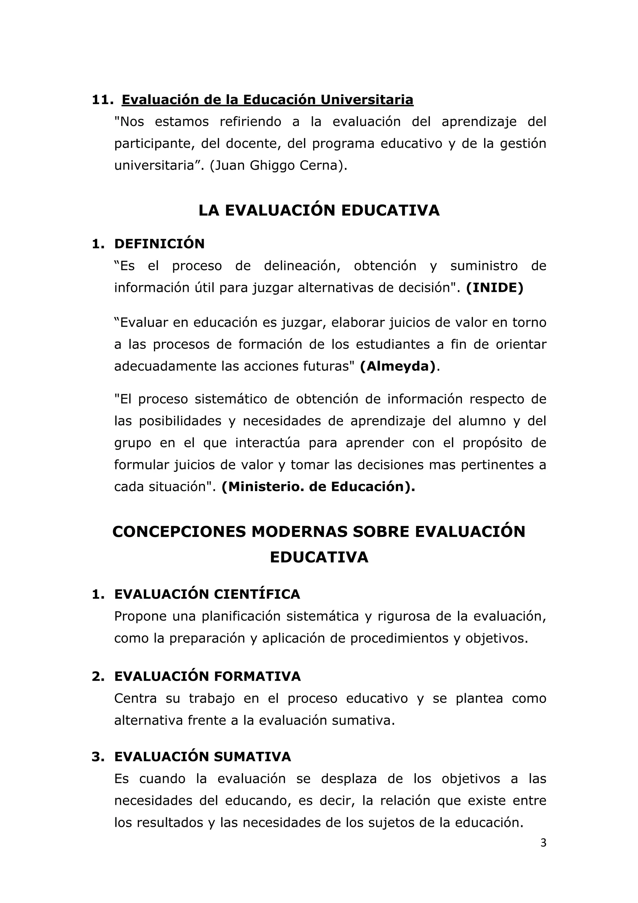 11. Evaluación de la Educación Universitaria
   "Nos estamos refiriendo a la evaluación del aprendizaje del
   participante, del docente, del programa educativo y de la gestión
   universitaria”. (Juan Ghiggo Cerna).


                 LA EVALUACIÓN EDUCATIVA

1. DEFINICIÓN
   “Es   el   proceso   de   delineación,   obtención   y   suministro   de
   información útil para juzgar alternativas de decisión". (INIDE)

   “Evaluar en educación es juzgar, elaborar juicios de valor en torno
   a las procesos de formación de los estudiantes a fin de orientar
   adecuadamente las acciones futuras" (Almeyda).

   "El proceso sistemático de obtención de información respecto de
   las posibilidades y necesidades de aprendizaje del alumno y del
   grupo en el que interactúa para aprender con el propósito de
   formular juicios de valor y tomar las decisiones mas pertinentes a
   cada situación". (Ministerio. de Educación).


  CONCEPCIONES MODERNAS SOBRE EVALUACIÓN
                             EDUCATIVA

1. EVALUACIÓN CIENTÍFICA
   Propone una planificación sistemática y rigurosa de la evaluación,
   como la preparación y aplicación de procedimientos y objetivos.

2. EVALUACIÓN FORMATIVA
   Centra su trabajo en el proceso educativo y se plantea como
   alternativa frente a la evaluación sumativa.

3. EVALUACIÓN SUMATIVA
   Es cuando la evaluación se desplaza de los objetivos a las
   necesidades del educando, es decir, la relación que existe entre
   los resultados y las necesidades de los sujetos de la educación.
                                                                          3
 