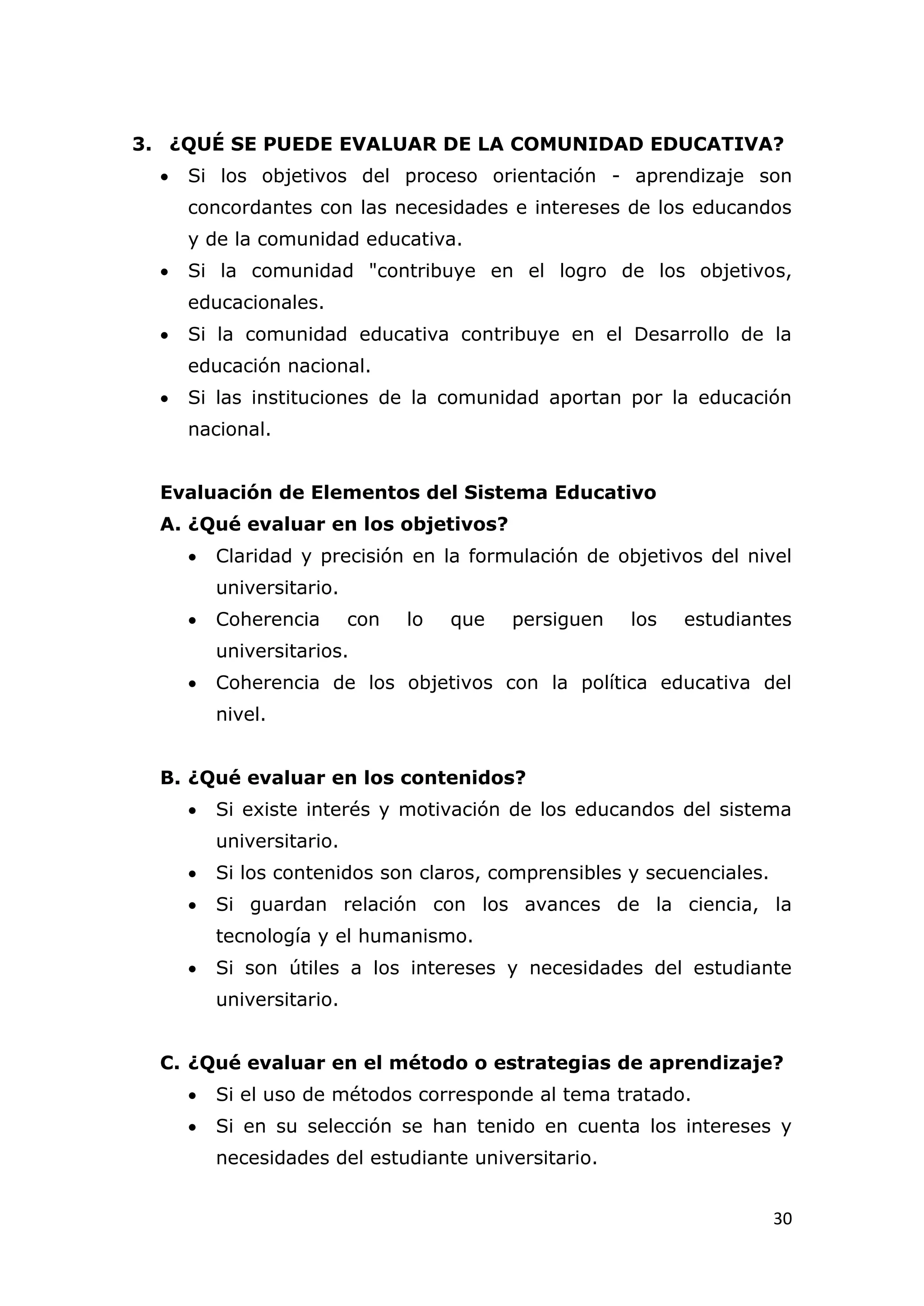 3. ¿QUÉ SE PUEDE EVALUAR DE LA COMUNIDAD EDUCATIVA?
     Si los objetivos del proceso orientación - aprendizaje son
      concordantes con las necesidades e intereses de los educandos
      y de la comunidad educativa.
     Si la comunidad "contribuye en el logro de los objetivos,
      educacionales.
     Si la comunidad educativa contribuye en el Desarrollo de la
      educación nacional.
     Si las instituciones de la comunidad aportan por la educación
      nacional.


  Evaluación de Elementos del Sistema Educativo
  A. ¿Qué evaluar en los objetivos?
         Claridad y precisión en la formulación de objetivos del nivel
          universitario.
         Coherencia       con   lo   que   persiguen   los   estudiantes
          universitarios.
         Coherencia de los objetivos con la política educativa del
          nivel.


  B. ¿Qué evaluar en los contenidos?
         Si existe interés y motivación de los educandos del sistema
          universitario.
         Si los contenidos son claros, comprensibles y secuenciales.
         Si guardan relación con los avances de la ciencia, la
          tecnología y el humanismo.
         Si son útiles a los intereses y necesidades del estudiante
          universitario.


  C. ¿Qué evaluar en el método o estrategias de aprendizaje?
         Si el uso de métodos corresponde al tema tratado.
         Si en su selección se han tenido en cuenta los intereses y
          necesidades del estudiante universitario.


                                                                        30
 