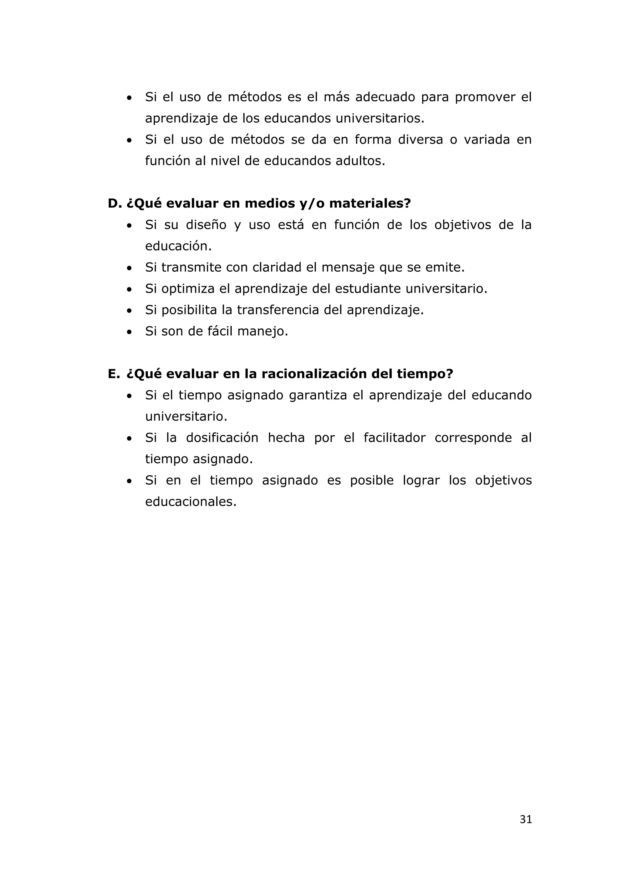    Si el uso de métodos es el más adecuado para promover el
      aprendizaje de los educandos universitarios.
     Si el uso de métodos se da en forma diversa o variada en
      función al nivel de educandos adultos.


D. ¿Qué evaluar en medios y/o materiales?
     Si su diseño y uso está en función de los objetivos de la
      educación.
     Si transmite con claridad el mensaje que se emite.
     Si optimiza el aprendizaje del estudiante universitario.
     Si posibilita la transferencia del aprendizaje.
     Si son de fácil manejo.


E. ¿Qué evaluar en la racionalización del tiempo?
     Si el tiempo asignado garantiza el aprendizaje del educando
      universitario.
     Si la dosificación hecha por el facilitador corresponde al
      tiempo asignado.
     Si en el tiempo asignado es posible lograr los objetivos
      educacionales.




                                                                 31
 