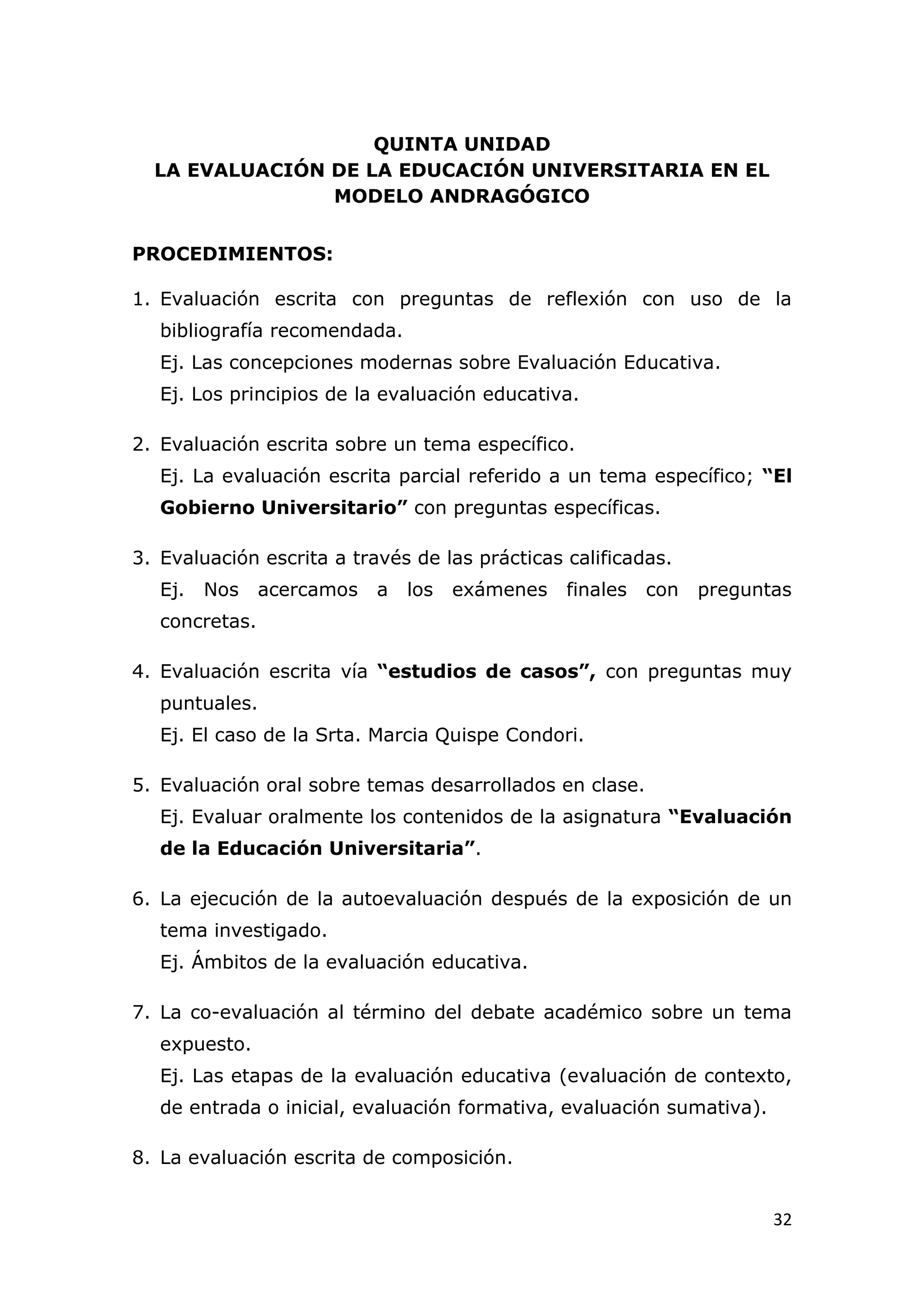 QUINTA UNIDAD
  LA EVALUACIÓN DE LA EDUCACIÓN UNIVERSITARIA EN EL
                MODELO ANDRAGÓGICO


PROCEDIMIENTOS:

1. Evaluación escrita con preguntas de reflexión con uso de la
   bibliografía recomendada.
   Ej. Las concepciones modernas sobre Evaluación Educativa.
   Ej. Los principios de la evaluación educativa.

2. Evaluación escrita sobre un tema específico.
   Ej. La evaluación escrita parcial referido a un tema específico; “El
   Gobierno Universitario” con preguntas específicas.

3. Evaluación escrita a través de las prácticas calificadas.
   Ej.   Nos    acercamos   a   los   exámenes   finales   con   preguntas
   concretas.

4. Evaluación escrita vía “estudios de casos”, con preguntas muy
   puntuales.
   Ej. El caso de la Srta. Marcia Quispe Condori.

5. Evaluación oral sobre temas desarrollados en clase.
   Ej. Evaluar oralmente los contenidos de la asignatura “Evaluación
   de la Educación Universitaria”.

6. La ejecución de la autoevaluación después de la exposición de un
   tema investigado.
   Ej. Ámbitos de la evaluación educativa.

7. La co-evaluación al término del debate académico sobre un tema
   expuesto.
   Ej. Las etapas de la evaluación educativa (evaluación de contexto,
   de entrada o inicial, evaluación formativa, evaluación sumativa).

8. La evaluación escrita de composición.


                                                                        32
 