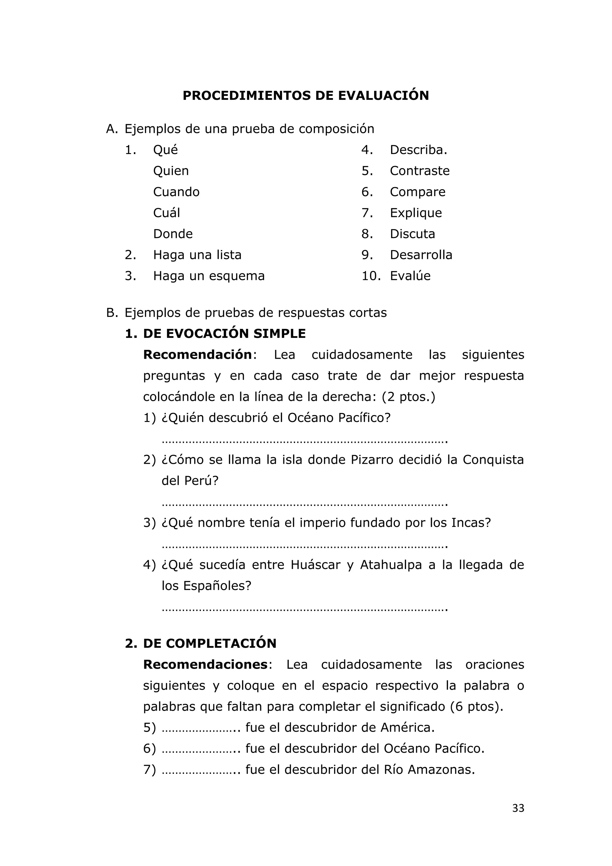 PROCEDIMIENTOS DE EVALUACIÓN

A. Ejemplos de una prueba de composición
  1.    Qué                               4.   Describa.
        Quien                             5.   Contraste
        Cuando                            6.   Compare
        Cuál                              7.   Explique
        Donde                             8.   Discuta
  2.    Haga una lista                    9.   Desarrolla
  3.    Haga un esquema                   10. Evalúe

B. Ejemplos de pruebas de respuestas cortas
  1. DE EVOCACIÓN SIMPLE
       Recomendación:       Lea     cuidadosamente    las    siguientes
       preguntas y en cada caso trate de dar mejor respuesta
       colocándole en la línea de la derecha: (2 ptos.)
       1) ¿Quién descubrió el Océano Pacífico?
          ………………………………………………………………………….
       2) ¿Cómo se llama la isla donde Pizarro decidió la Conquista
          del Perú?
          ………………………………………………………………………….
       3) ¿Qué nombre tenía el imperio fundado por los Incas?
          ………………………………………………………………………….
       4) ¿Qué sucedía entre Huáscar y Atahualpa a la llegada de
          los Españoles?
          ………………………………………………………………………….

  2. DE COMPLETACIÓN
       Recomendaciones:       Lea    cuidadosamente    las   oraciones
       siguientes y coloque en el espacio respectivo la palabra o
       palabras que faltan para completar el significado (6 ptos).
       5) ………………….. fue el descubridor de América.
       6) ………………….. fue el descubridor del Océano Pacífico.
       7) ………………….. fue el descubridor del Río Amazonas.


                                                                     33
 