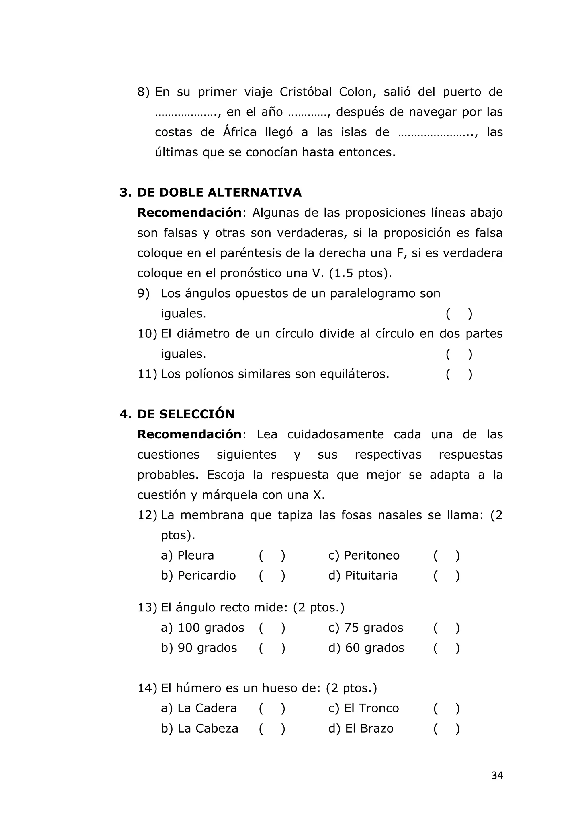 8) En su primer viaje Cristóbal Colon, salió del puerto de
     ………………., en el año …………, después de navegar por las
     costas de África llegó a las islas de ………………….., las
     últimas que se conocían hasta entonces.


3. DE DOBLE ALTERNATIVA
  Recomendación: Algunas de las proposiciones líneas abajo
  son falsas y otras son verdaderas, si la proposición es falsa
  coloque en el paréntesis de la derecha una F, si es verdadera
  coloque en el pronóstico una V. (1.5 ptos).
  9) Los ángulos opuestos de un paralelogramo son
      iguales.                                                  (       )
  10) El diámetro de un círculo divide al círculo en dos partes
      iguales.                                                  (       )
  11) Los políonos similares son equiláteros.                   (       )


4. DE SELECCIÓN
  Recomendación: Lea cuidadosamente cada una de las
  cuestiones      siguientes       y   sus   respectivas       respuestas
  probables. Escoja la respuesta que mejor se adapta a la
  cuestión y márquela con una X.
  12) La membrana que tapiza las fosas nasales se llama: (2
      ptos).
      a) Pleura         (      )        c) Peritoneo       (        )
      b) Pericardio     (      )        d) Pituitaria      (        )

  13) El ángulo recto mide: (2 ptos.)
      a) 100 grados     (      )        c) 75 grados       (        )
      b) 90 grados      (      )        d) 60 grados       (        )


  14) El húmero es un hueso de: (2 ptos.)
      a) La Cadera      (      )        c) El Tronco       (        )
      b) La Cabeza      (      )        d) El Brazo        (        )


                                                                            34
 