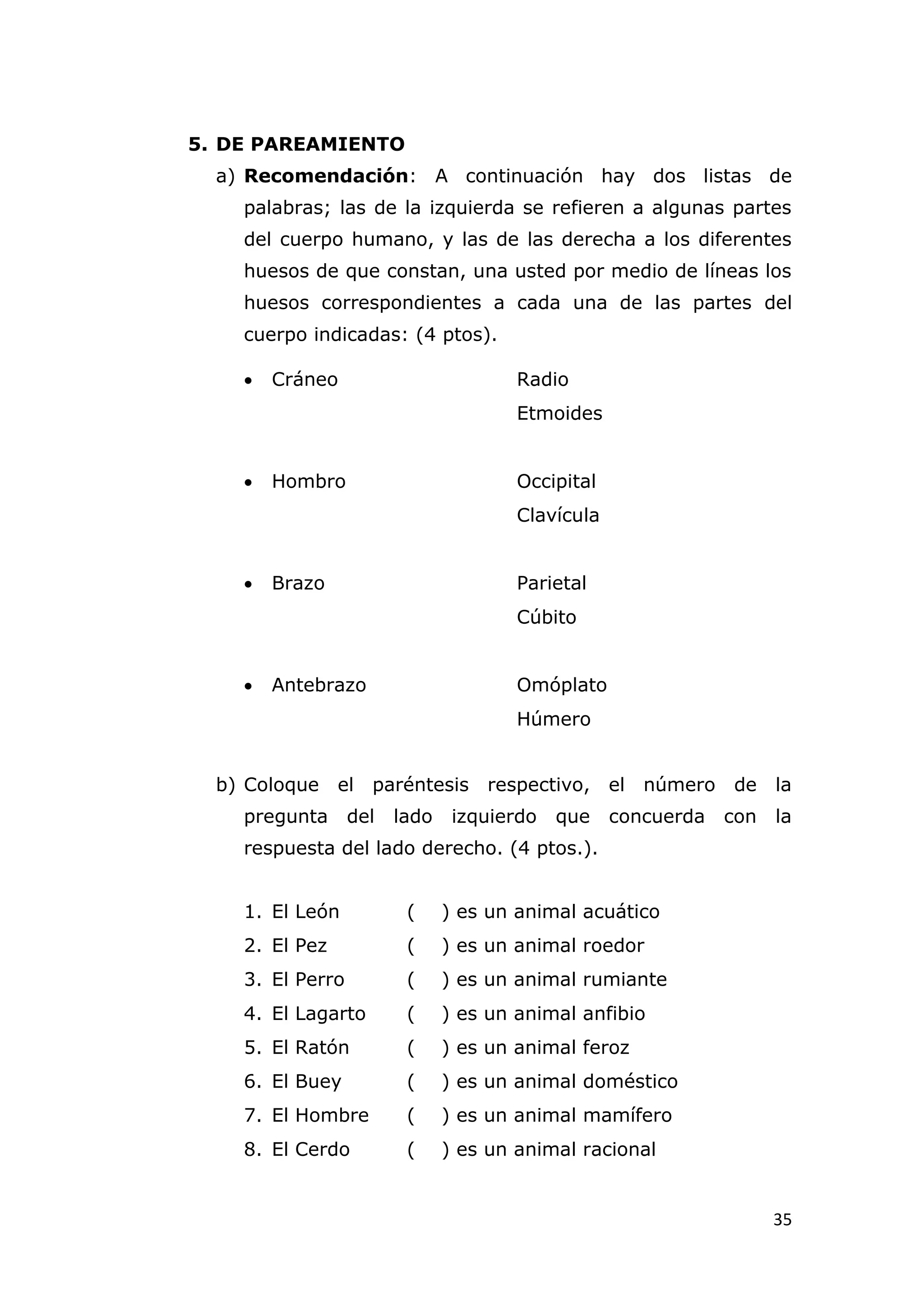 5. DE PAREAMIENTO
  a) Recomendación: A continuación hay dos listas de
    palabras; las de la izquierda se refieren a algunas partes
    del cuerpo humano, y las de las derecha a los diferentes
    huesos de que constan, una usted por medio de líneas los
    huesos correspondientes a cada una de las partes del
    cuerpo indicadas: (4 ptos).

       Cráneo                         Radio
                                       Etmoides


       Hombro                         Occipital
                                       Clavícula


       Brazo                          Parietal
                                       Cúbito


       Antebrazo                      Omóplato
                                       Húmero


  b) Coloque    el paréntesis respectivo, el número            de    la
    pregunta      del   lado    izquierdo   que    concuerda   con   la
    respuesta del lado derecho. (4 ptos.).


    1. El León           (     ) es un animal acuático
    2. El Pez            (     ) es un animal roedor
    3. El Perro          (     ) es un animal rumiante
    4. El Lagarto        (     ) es un animal anfibio
    5. El Ratón          (     ) es un animal feroz
    6. El Buey           (     ) es un animal doméstico
    7. El Hombre         (     ) es un animal mamífero
    8. El Cerdo          (     ) es un animal racional


                                                                     35
 