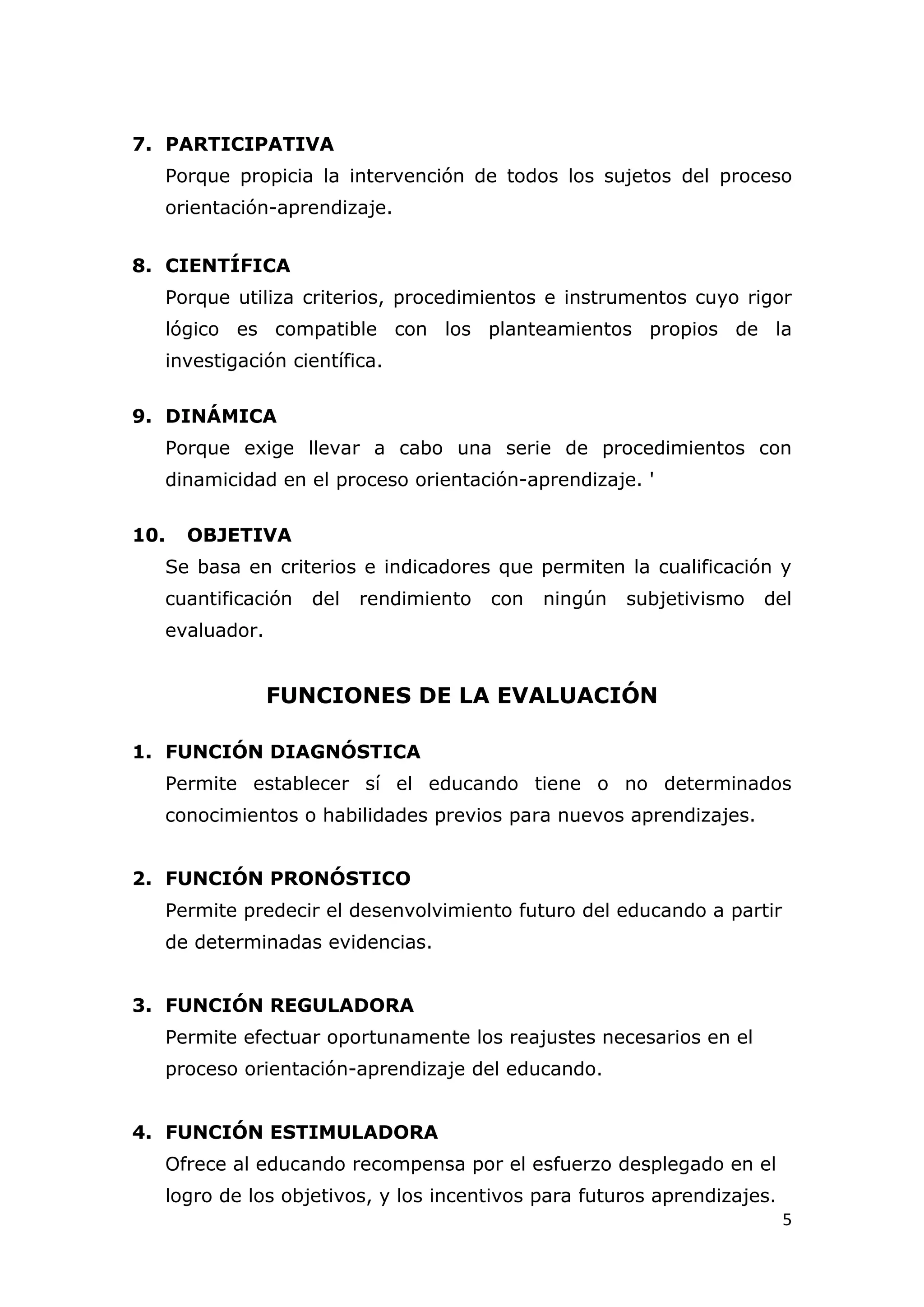 7. PARTICIPATIVA
  Porque propicia la intervención de todos los sujetos del proceso
  orientación-aprendizaje.


8. CIENTÍFICA
  Porque utiliza criterios, procedimientos e instrumentos cuyo rigor
  lógico es compatible con los planteamientos propios de la
  investigación científica.

9. DINÁMICA
  Porque exige llevar a cabo una serie de procedimientos con
  dinamicidad en el proceso orientación-aprendizaje. '

10.   OBJETIVA
  Se basa en criterios e indicadores que permiten la cualificación y
  cuantificación   del   rendimiento   con   ningún   subjetivismo   del
  evaluador.


               FUNCIONES DE LA EVALUACIÓN

1. FUNCIÓN DIAGNÓSTICA
  Permite establecer sí el educando tiene o no determinados
  conocimientos o habilidades previos para nuevos aprendizajes.


2. FUNCIÓN PRONÓSTICO
  Permite predecir el desenvolvimiento futuro del educando a partir
  de determinadas evidencias.


3. FUNCIÓN REGULADORA
  Permite efectuar oportunamente los reajustes necesarios en el
  proceso orientación-aprendizaje del educando.


4. FUNCIÓN ESTIMULADORA
  Ofrece al educando recompensa por el esfuerzo desplegado en el
  logro de los objetivos, y los incentivos para futuros aprendizajes.
                                                                        5
 