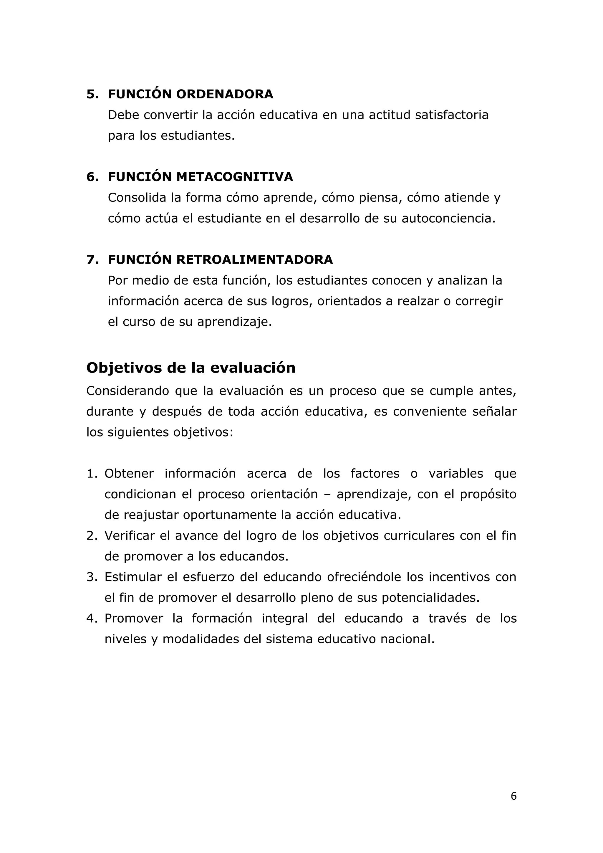 5. FUNCIÓN ORDENADORA
   Debe convertir la acción educativa en una actitud satisfactoria
   para los estudiantes.


6. FUNCIÓN METACOGNITIVA
   Consolida la forma cómo aprende, cómo piensa, cómo atiende y
   cómo actúa el estudiante en el desarrollo de su autoconciencia.


7. FUNCIÓN RETROALIMENTADORA
   Por medio de esta función, los estudiantes conocen y analizan la
   información acerca de sus logros, orientados a realzar o corregir
   el curso de su aprendizaje.


Objetivos de la evaluación
Considerando que la evaluación es un proceso que se cumple antes,
durante y después de toda acción educativa, es conveniente señalar
los siguientes objetivos:


1. Obtener información acerca de los factores o variables que
   condicionan el proceso orientación – aprendizaje, con el propósito
   de reajustar oportunamente la acción educativa.
2. Verificar el avance del logro de los objetivos curriculares con el fin
   de promover a los educandos.
3. Estimular el esfuerzo del educando ofreciéndole los incentivos con
   el fin de promover el desarrollo pleno de sus potencialidades.
4. Promover la formación integral del educando a través de los
   niveles y modalidades del sistema educativo nacional.




                                                                       6
 
