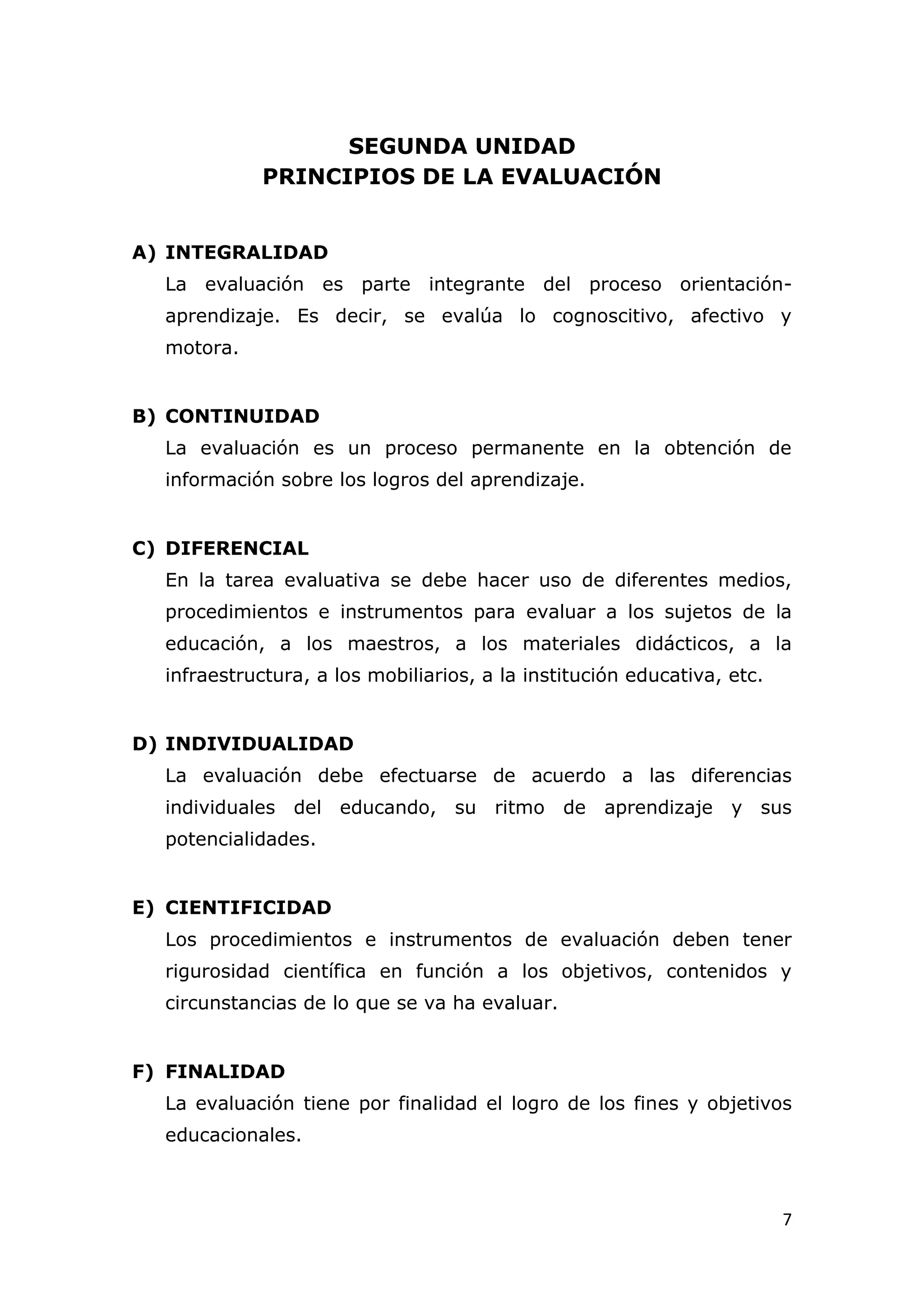 SEGUNDA UNIDAD
             PRINCIPIOS DE LA EVALUACIÓN


A) INTEGRALIDAD
  La evaluación es parte integrante del proceso orientación-
  aprendizaje. Es decir, se evalúa lo cognoscitivo, afectivo y
  motora.


B) CONTINUIDAD
  La evaluación es un proceso permanente en la obtención de
  información sobre los logros del aprendizaje.


C) DIFERENCIAL
  En la tarea evaluativa se debe hacer uso de diferentes medios,
  procedimientos e instrumentos para evaluar a los sujetos de la
  educación, a los maestros, a los materiales didácticos, a la
  infraestructura, a los mobiliarios, a la institución educativa, etc.


D) INDIVIDUALIDAD
  La evaluación debe efectuarse de acuerdo a las diferencias
  individuales del educando, su ritmo de aprendizaje y sus
  potencialidades.


E) CIENTIFICIDAD
  Los procedimientos e instrumentos de evaluación deben tener
  rigurosidad científica en función a los objetivos, contenidos y
  circunstancias de lo que se va ha evaluar.


F) FINALIDAD
  La evaluación tiene por finalidad el logro de los fines y objetivos
  educacionales.



                                                                         7
 