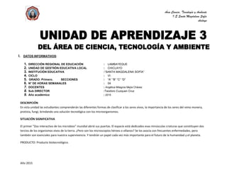 Área Ciencia, Tecnología y Ambiente
I.E Santa Magdalena Sofía
chiclayo
Año 2015
I. DATOS INFORMATIVOS:
1. DIRECCIÓN REGIONAL DE EDUCACIÓN : LAMBAYEQUE
2. UNIDAD DE GESTIIÓN EDUCATIVA LOCAL : CHICLAYO
3. INSTITUCIÓN EDUCATIVA :“SANTA MAGDALENA SOFÍA”
4. CICLO : VI
5. GRADO: Primero. SECCIONES : “A” “B” “C” “D”
6. N° DE HORAS SEMANALES : 04
7. DOCENTES : Angélica Milagros Mejía Chávez
8. Sub DIRECTOR. :Teodoro Cuzquen Cruz
9. Año académico : 2015
DESCRIPCIÓN
En esta unidad las estudiantes comprenderán las diferentes formas de clasificar a los seres vivos, la importancia de los seres del reino monera,
protista, fungi, brindando una solución tecnológica con los microorganismos.
SITUACIÓN SIGNIFICATIVA
El primer “Zoo interactivo de los microbios” mundial abrió sus puertas. El espacio está dedicados esas minúsculas criaturas que constituyen dos
tercios de los organismos vivos de la tierra. ¿Pero son los microscopios héroes o villanos? Se los asocia con frecuentes enfermedades, pero
también son esenciales para nuestra supervivencia. Y tendrán un papel cada vez más importante para el futuro de la humanidad y el planeta.
PRODUCTO: Producto biotecnológico.
 