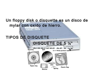 Un floppy disk o disquette es un disco de mylar con oxido de hierro.  TIPOS DE DISQUETE DISQUETE DE 5 ¼” DISQUETE DE 3 ½” 
